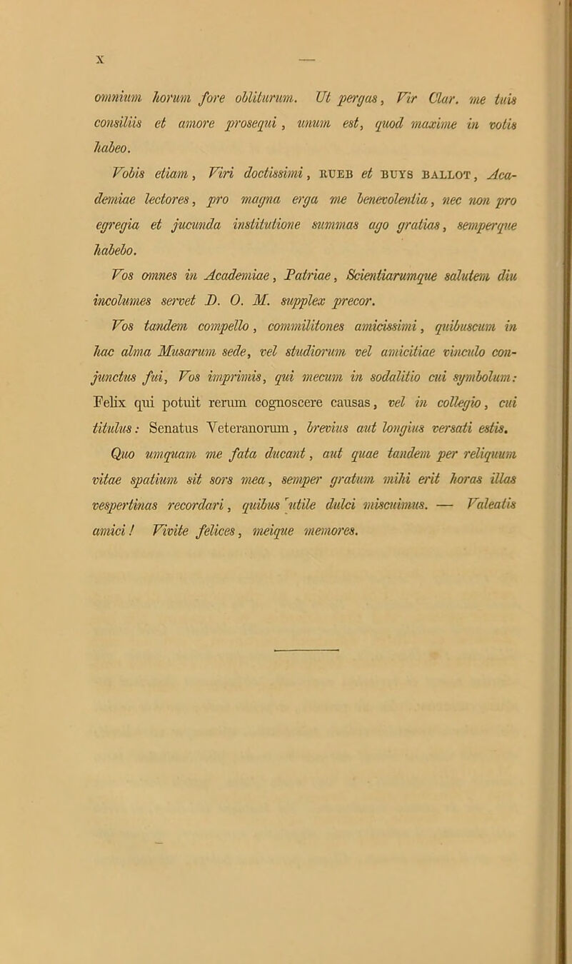 omnium horum fore obliturum. Ut pergas, Vir Utar, me tuis consiliis et amore prosequi, unum est, quod maxime in votis habeo. Vobis etiam, Viri doctissimi, iiueb et buys ballot , Aca- demiae lectores, pro magna erga me benevolentia, nec non pro egregia et jucunda institutione summas ago gratias, semperque habebo. Vos omnes in Academiae, Patriae, Scientiarumque salutem diu incolumes servet JD. 0. M. supplex precor. Vos tandem compello, commilitones amicissimi, qnibuscum in liac alma Musarum sede, vel studiorum vel amicitiae vinculo con- junctus fui, Vos imprimis, qui mecum in sodalitio cui symbolum: Felix qui potuit rerum cognoscere causas, vel in collegio, cui titulus: Senatus Veteranorum, brevius aut longius versati estis. Quo umquam me fata ducant, aut quae tandem per reliquum vitae spatium sit sors mea, semper gratum mihi erit horas illas vespertinas recordari, quibus rutile dulci miscuimus. — Valeatis amici! Vivite felices, meique memores.