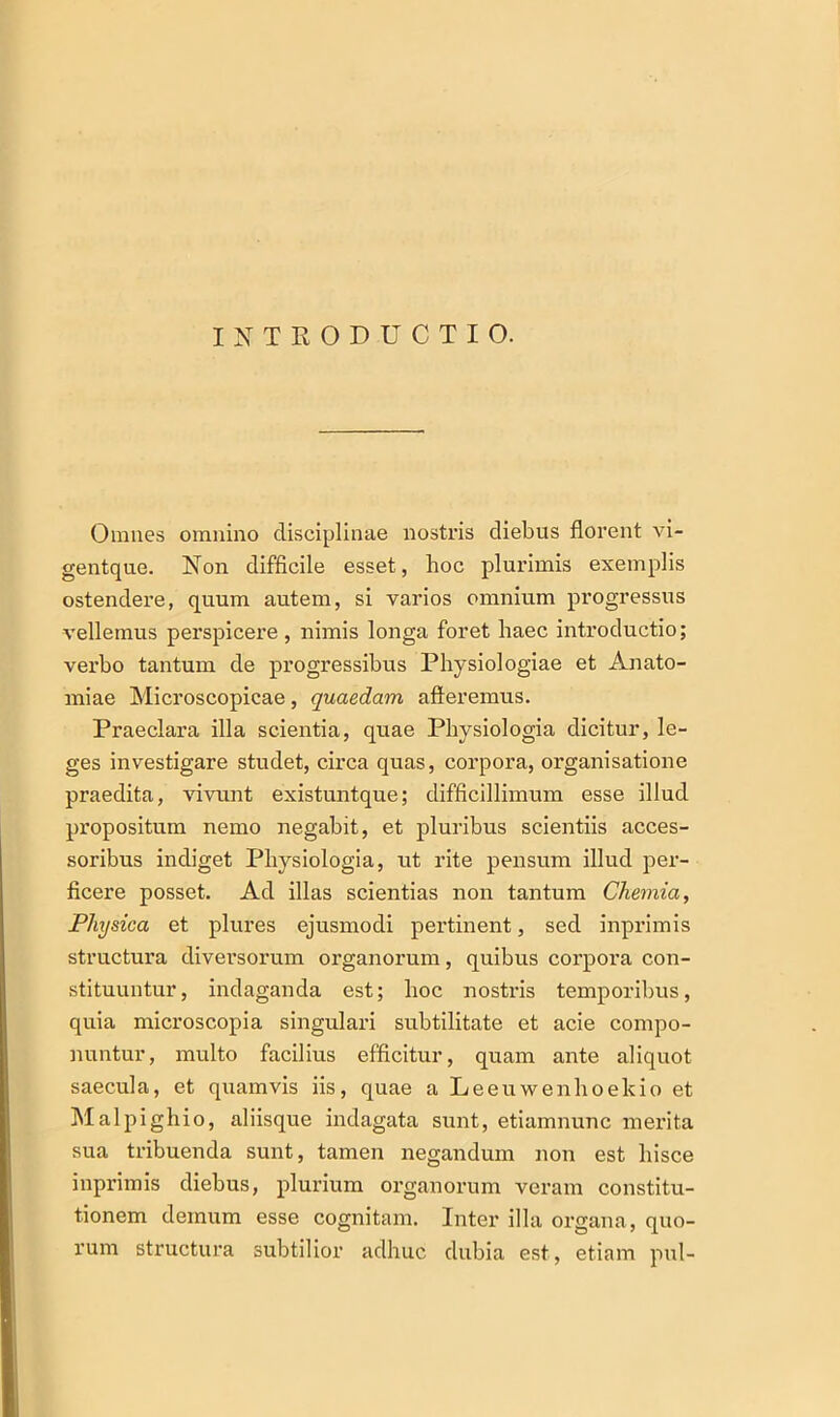 INTRODUCTIO. Omnes omnino disciplinae nostris diebus florent vi- gentque. Non difficile esset, hoc plurimis exemplis ostendere, quum autem, si varios omnium progressus vellemus perspicere , nimis longa foret haec introductio; verbo tantum de progressibus Physiologiae et Anato- miae Microscopicae, quaedam afferemus. Praeclara illa scientia, quae Physiologia dicitur, le- ges investigare studet, circa quas, corpora, organisatione praedita, vivunt existuntque; difficillimum esse illud propositum nemo negabit, et pluribus scientiis acces- soribus indiget Physiologia, ut rite pensum illud per- ficere posset. Ad illas scientias non tantum Chemia, Physica et plures ejusmodi pertinent, sed inprimis structura diversorum organorum, quibus corpora con- stituuntur, indaganda est; hoc nostris temporibus, quia microscopia singulari subtilitate et acie compo- nuntur, multo facilius efficitur, quam ante aliquot saecula, et quamvis iis, quae a Leeuwenhoekio et Malpighio, aliisque indagata sunt, etiamnunc merita sua tribuenda sunt, tamen negandum non est hisce inprimis diebus, plurium organorum veram constitu- tionem demum esse cognitam. Inter illa organa, quo- rum structura subtilior adhuc dubia est, etiam pul-