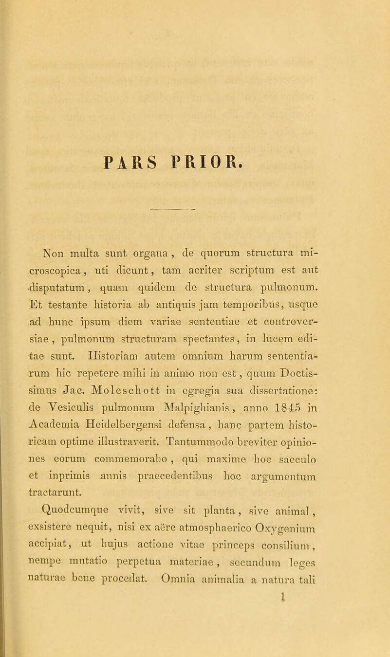 PARS PRIOR. Non multa sunt organa , de quorum structura mi- croscopica, uti dicunt, tam acriter scriptum est aut disputatum, quam quidem de structura pulmonum. Et testante historia ab antiquis jam temporibus, usque ad hunc ipsum diem variae sententiae et controver- siae , pulmonum structuram spectantes, in lucem edi- tae sunt. Historiam autem omnium harum sententia- rum hic repetere mihi in animo non est, quum Doctis- simus Jac. Moleschott in egregia sua dissertatione: de Vesiculis pulmonum Malpighianis, anno 1845 in Academia Ileidelbergensi defensa, hanc partem histo- ricam optime illustraverit. Tantummodo breviter opinio- nes eorum commemorabo , qui maxime hoc saeculo et inprimis annis praecedentibus hoc argumentum tractarunt. Quo deum que vivit, sive sit planta, sive animal, exsistere nequit, nisi ex aere atmosphaerico Oxygenium accipiat, ut hujus actione vitae princeps consilium, nempe mutatio perpetua materiae, secundum leges naturae bene procedat. Omnia animalia a natura tali