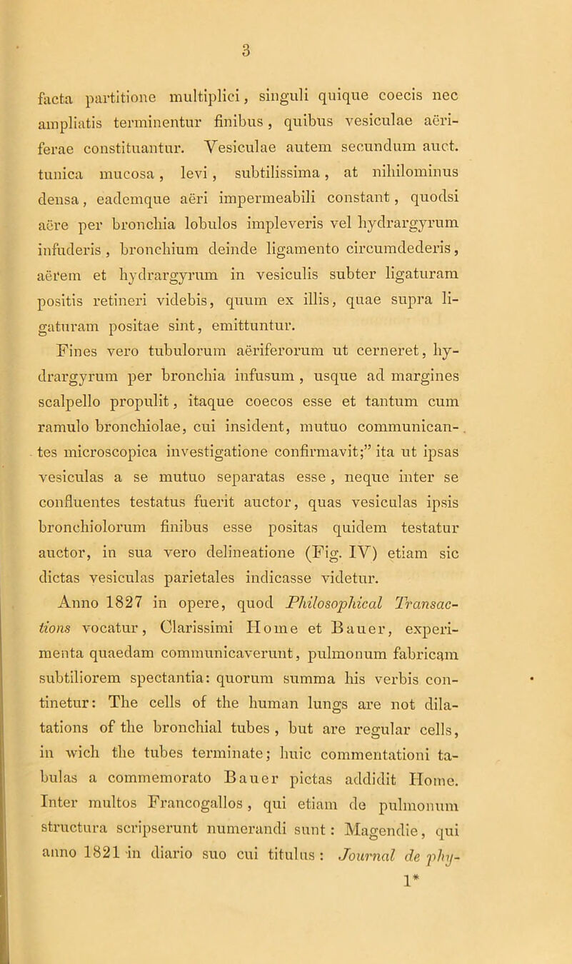 facta partitione multiplici, singuli quique coecis nec ampliatis terminentur finibus, quibus vesiculae aeri- ferae constituantur. Vesiculae autem secundum auc.t. tunica mucosa, levi , subtilissima, at nihilominus densa, eademque aeri impermeabili constant, quodsi aere per bronchia lobulos impleveris vel liydrargyrum infuderis, bronchium deinde ligamento circumdederis, aerem et hydrargyrum in vesiculis subter ligaturam positis retineri videbis, quum ex illis, quae supra li- gaturam positae sint, emittuntur. Fines vero tubulorum aeriferorum ut cerneret, hy- drargyrum per bronchia infusum , usque ad margines scalpello propulit, itaque coecos esse et tantum cum ramulo bronchiolae, cui insident, mutuo communican- tes microscopica investigatione confirmavit;” ita ut ipsas vesiculas a se mutuo separatas esse , neque inter se confluentes testatus fuerit auctor, quas vesiculas ipsis bronchiolorum finibus esse positas quidem testatur auctor, in sua vero delineatione (Fig. IV) etiam sic dictas vesiculas parietales indicasse videtur. Anno 1827 in opere, quod Philo sopidcal Transac- tions vocatur, Clarissimi Home et Bauer, experi- menta quaedam communicaverunt, pulmonum fabricam subtiliorem spectantia: quorum summa his verbis con- tinetur: The cells of the human lungs are not dila- tations of the bronchial tubes , but are regular cells, in wicli the tubes terminate; huic commentationi ta- bulas a commemorato Bauer pictas addidit Home. Inter multos Francogallos, qui etiam de pulmonum structura scripserunt numerandi sunt: Magendie, qui anno 1821-in diario suo cui titulus: Journal de phy- 1*