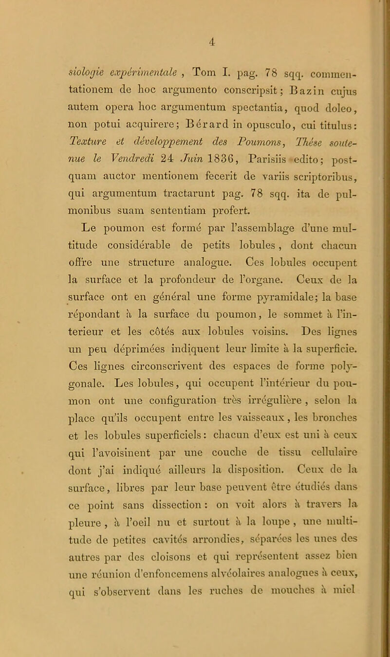 siolofjie expdrimentale , Tom I. pag. 78 sqq. commen- tationem de hoc argumento conscripsit; Bazin cujus autem opera hoc argumentum spectantia, quod doleo, non potui acquirere; Berard in opusculo, cui titulus: Texture et developpement des Poumons, These soute- nue le Vendredi 24 Juin 1836, Parisiis edito; post- quam auctor mentionem fecerit de variis scriptoribus, qui argumentum tractarunt pag. 78 sqq. ita de pul- monibus suam sententiam profert. Le poumon est forme par 1’assemblage d’une mul- titude cousiderable de petits lobules, dont cbacun offre une structure analogue. Ces lobules occupent la surface et la profondeur de 1’organe. Ceux de la surface ont en general une forme pyramidale; la base repondant a la surface du poumon, le somniet a l’in- terieur et les cotes aux lobules voisins. Des lignes un peu deprimees indiquent leur limite a la superficie. Ces lignes circonscrivent des espaces de forme poh'- gonale. Les lobules, qui occupent Finterieur du pou- mon ont une configuration tr&s irregulierc , selon la place qu’ils occupent entre les vaisseaux, les bronches et les lobules superficiels: cbacun d’eux est uni a ceux qui ravoisinent par une couche de tissu eellulaire dont j’ai indique ailleurs la disposition. Ceux de la surface, libres par leur base peuvent etre etudies dans ce point sans dissection: on voit alors a travers la pleure , h l’oeil nu et surtout k la loupe , une multi- tude de petites cavitas arrondies, separees les unes des autres par des cloisons et qui representent assez bicn une reunion d’enfoncemens alveolaires analogues ceux, qui s’observcnt dans les ruches de mouclies a miel