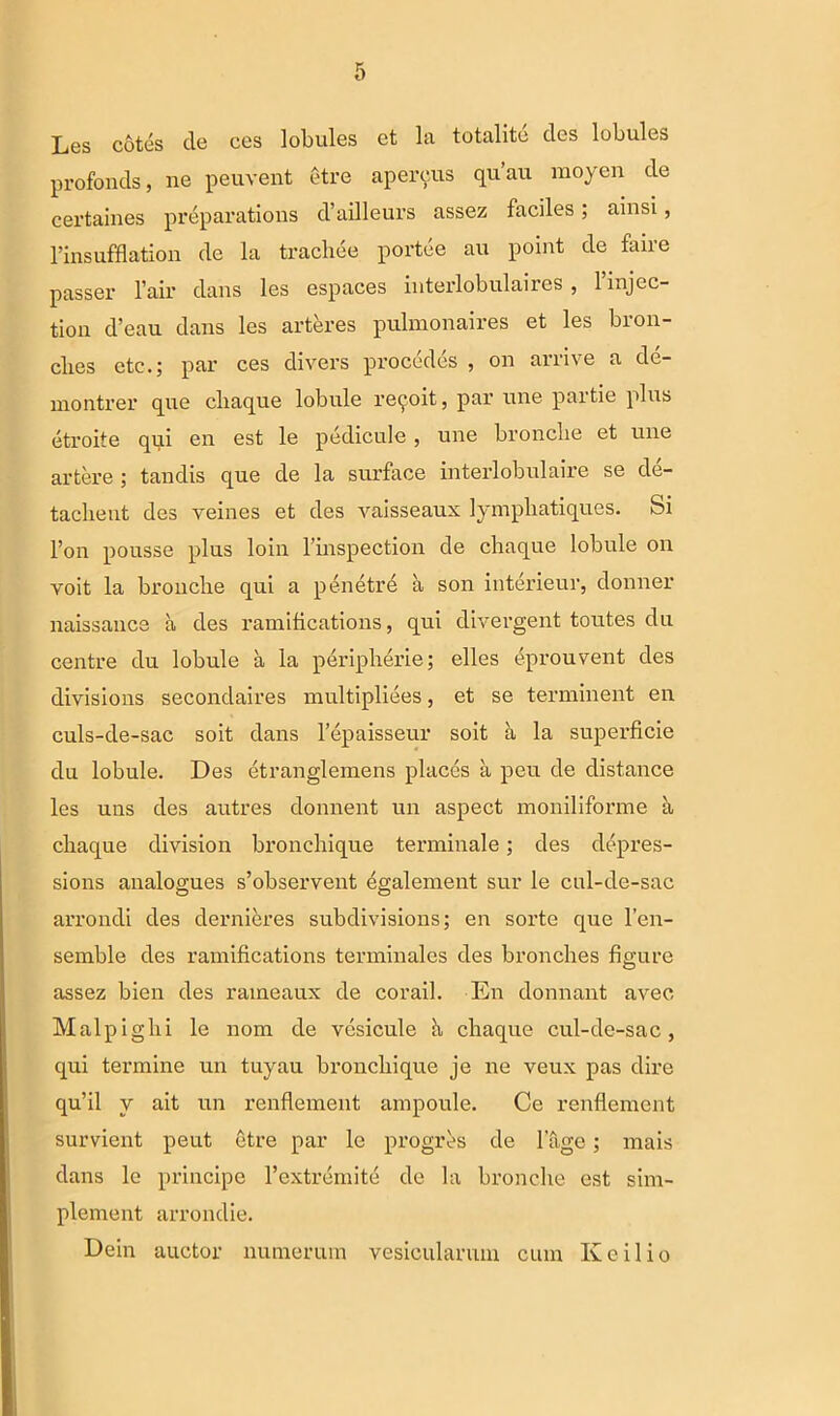 Les cotes de ces lobules et la totalite des lobules profonds, ne peuvent etre apereus qu’au moyen de certaines preparations d’ailleurs assez faciles; ainsi, 1’insufflation de la tracliee p orte e au point de faire passer l’air dans les espaces interlobulaires , 1 injec- tion d’eau dans les arteres pulmonaires et les bion- clies etc.; par ces divers procedes , on arrive a de- montrer que cbaque lobule retroit, par une partie plus etroite qpi en est le pedicule , une bronclie et une artere ; tandis que de la surface interlobulaire se de- taebent des yeines et des vaisseaux lympbatiques. fei l’on pousse plus loin l’inspection de cbaque lobule on voit la brouebe qui a penetre a son interieur, donner naissance a des ramitications, qui divergent toutes du centre du lobule a la periplierie; elles eprouvent des divisions secondaires multipliees, et se terminent en culs-de-sac soit dans 1’epaisseur soit a la superficie du lobule. Des etranglemens places a peu de distance les uns des autres donnent un aspect moniliforme a cbaque division bronebique terminale; des depres- sions analogues s’observent dgalement sur le cul-de-sac arrondi des dernieres subdivisions; en sorte que l’en- semble des ramifications terminales des bronebes figure assez bien des rameaux de corail. En donnant avec Malpigbi le nom de vesicule h, cbaque cul-de-sac, qui termine un tuyau bronebique je ne veux pas dire qu’il y ait un renflement ampoule. Ce renflement survient peut etre par le progres de fage; mais dans le principe 1’extremite de la bronclie est sim- plement arrondie. Dein auctor numerum vesicularum cum K e ilio