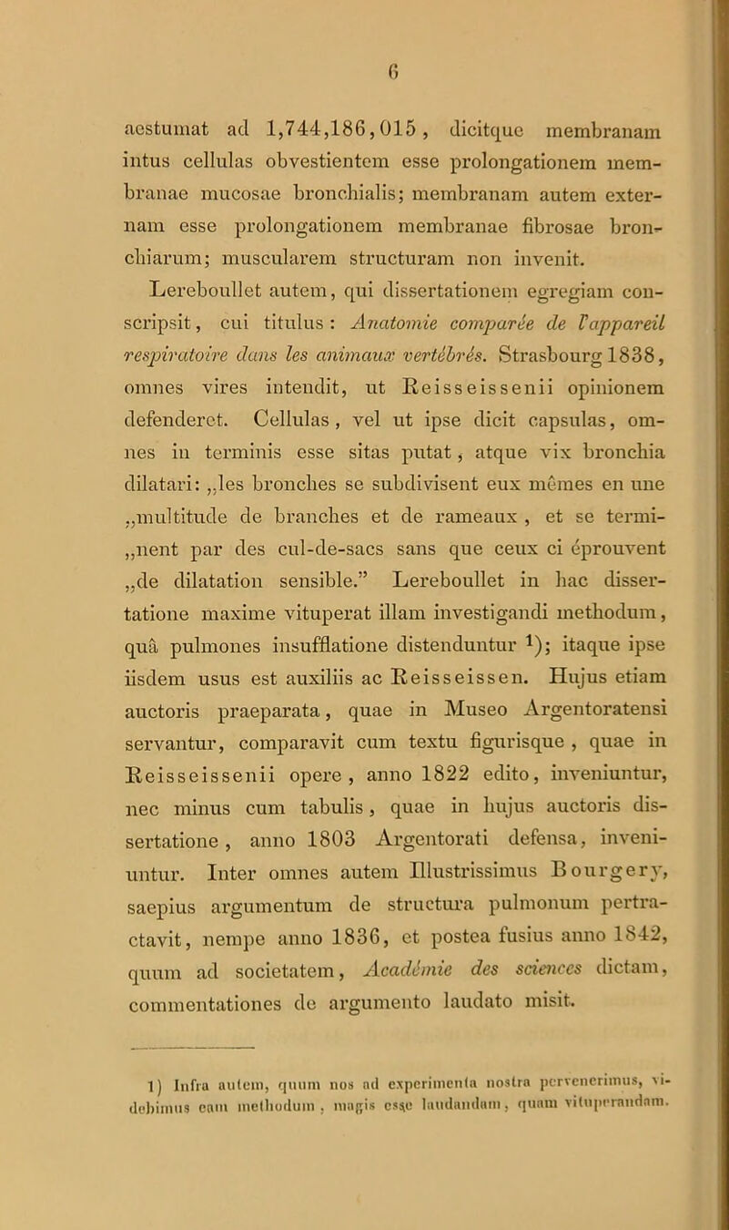 aestumat ad 1,744,186,015 , dicitquc membranam intus cellulas obvestientem esse prolongationem mem- branae mucosae bronchialis; membranam autem exter- nam esse prolongationem membranae fibrosae bron- chiarum; muscularem structuram non invenit. Lereboullet autem, qui dissertationem egregiam con- scripsit , cui titulus : Anatomie comparce de Fappareil respiratoire dans les animaux vertebras. Strasbourg 1838, omnes vires intendit, ut Re isse is senii opinionem defenderet. Cellulas, vel ut ipse dicit capsulas, om- nes in terminis esse sitas putat, atque vix bronchia dilatari: ,.les bronches se subdivisent eux memes en une „multitude de branches et de rameaux , et se termi- „nent par des cul-de-sacs sans que ceux ci eprouvent „de dilatation sensible.” Lereboullet in hac disser- tatione maxime vituperat illam investigandi methodum, qua pulmones insufflatione distenduntur *); itaque ipse iisdem usus est auxiliis ac Reisseissen. Hujus etiam auctoris praeparata, quae in Museo Argentoratensi servantur, comparavit cum textu figurisque , quae in Reisseissenii opere, anno 1822 edito, inveniuntur, nec minus cum tabulis, quae in hujus auctoris dis- sertatione , anno 1803 Argentorati defensa, inveni- untur. Inter omnes autem Illustrissimus Bourgery, saepius argumentum de structura pulmonum pertra- ctavit, nempe anno 1836, et postea iusius anno 1842, quum ad societatem, Acadimie des Sciences dictam, commentationes de argumento laudato misit. 1) Infra autem, quum nos nd experimenta nostra pervenerimus, vi- debimus eam methodum, magis css,o laudandam, quam vituperandam.