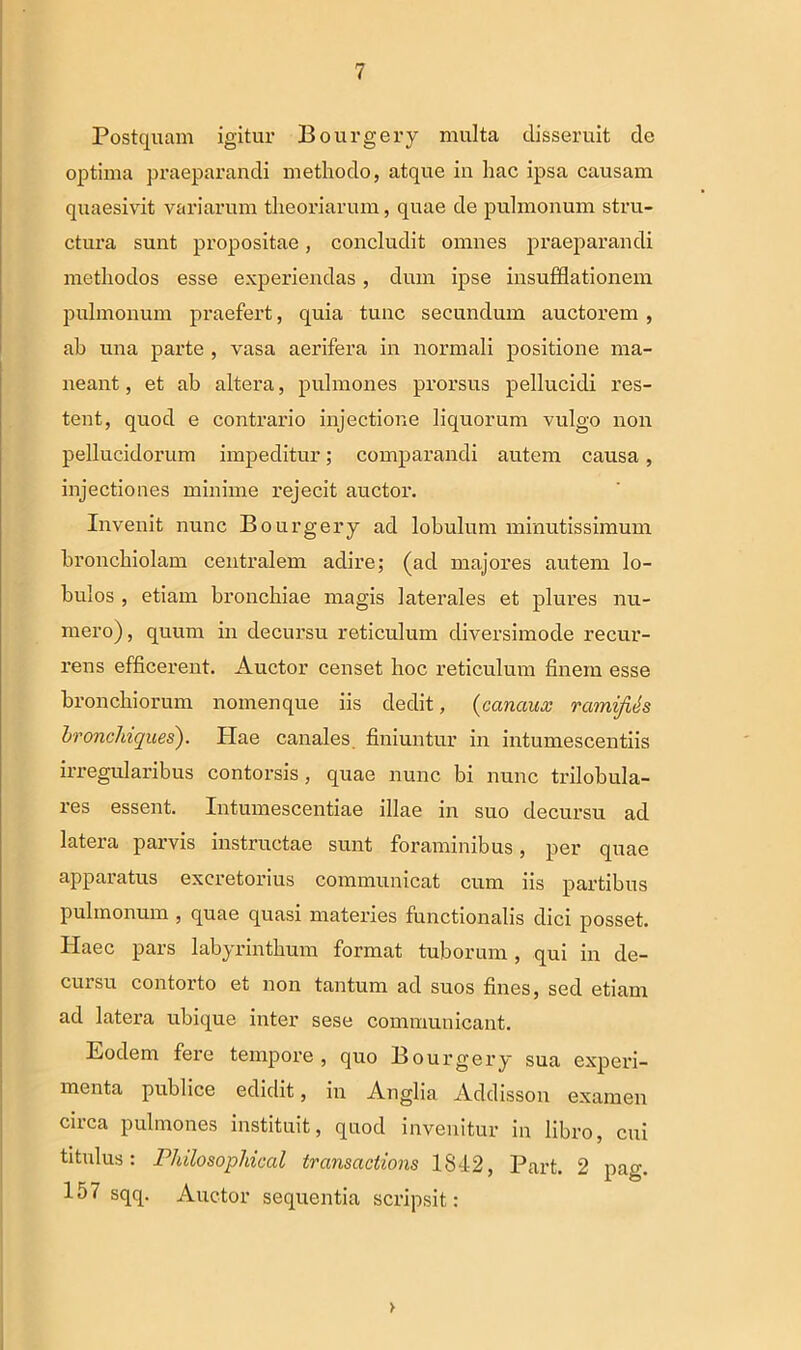 Postquam igitur Bourgery multa disseruit de optima praeparandi methodo, atque in hac ipsa causam quaesivit variarum theoriarum, quae de pulmonum stru- ctura sunt propositae, concludit omnes praeparandi methodos esse experiendas, dum ipse insufflationem pulmonum praefert, quia tunc secundum auctorem , ab una parte , vasa aerifera in normali positione ma- neant , et ab altera, pulmones prorsus pellucidi res- tent, quod e contrario injectione liquorum vulgo non pellucidorum impeditur; comparandi autem causa, injectiones minime rejecit auctor. Invenit nunc Bourgery ad lobulum minutissimum bronchiolam centralem adire; (ad majores autem lo- bulos , etiam bronchiae magis laterales et plures nu- mero), quum in decursu reticulum diversimode recur- rens efficerent. Auctor censet hoc reticulum finem esse bronchiorum nomenque iis dedit, (canaux ramifih bronchiques). Hae canales finiuntur in intumescendis irregularibus contorsis, quae nunc bi nunc trilobula- res essent. Intumescendae illae in suo decursu ad latera parvis instructae sunt foraminibus, per quae apparatus excretorius communicat cum iis partibus pulmonum , quae quasi materies functionalis dici posset. Haec pars labyrinthum format tuborum, qui in de- cursu contorto et non tantum ad suos fines, sed etiam ad latera ubique inter sese communicant. Eodem fere tempore, quo Bourgery sua experi- menta publice edidit, in Anglia Addisson examen circa pulmones instituit, quod invenitur in libro, cui titulus: Philosophical transactions 1842, Part. 2 pag. 157 sqq. Auctor sequentia scripsit: >