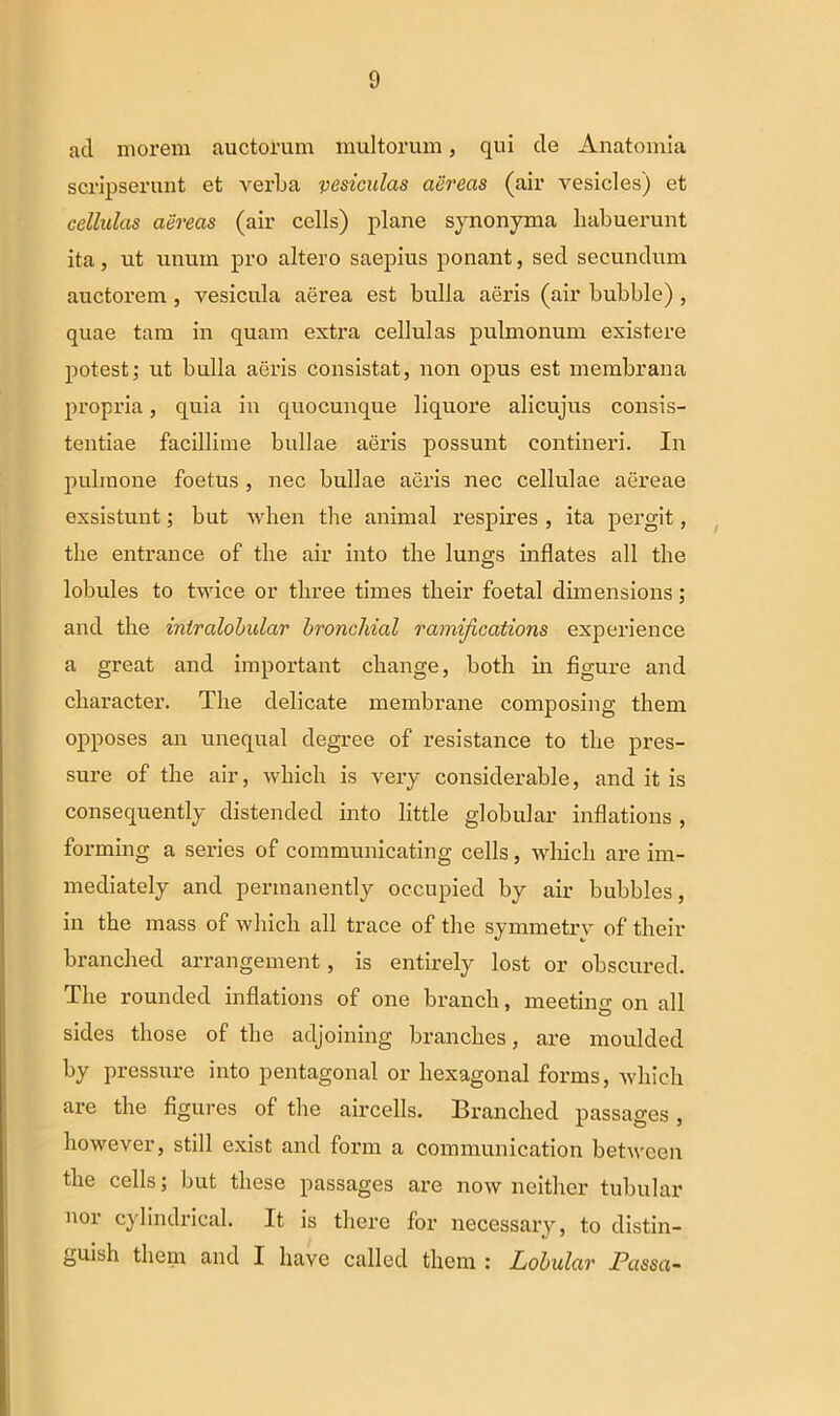 ad morem auctorum multorum, qui de Anatomia scripserunt et verba vesiculas aereas (air vesicles) et cellulas aereas (air cells) plane synonyma habuerunt ita, ut unum pro altero saepius ponant, sed secundum auctorem , vesicula aerea est bulla aeris (air bubble) , quae tam in quam extra cellulas pulmonum existere potest; ut bulla aeris consistat, non opus est membrana propria, quia in quocunque liquore alicujus consis- tendae facillime bullae aeris possunt contineri. In pulmone foetus , nec bullae aeris nec cellulae aereae exsistunt; but when the animal respires , ita pergit, the entrance of the air into the lungs inflates all the lobules to twice or tliree times their foetal dimensions; and the intralobular bronchial ramifications experience a great and important change, both in figure and character. The delicate membrane composing them opposes an unequal degree of resistance to the pres- sure of the air, which is very considerable, and it is consequently distended into little globular inflations, forming a series of communicating cells , which are im- mediately and permanently occupied by air bubbles, in the mass of which all trace of the symmetrv of their branched arrangement, is entirely lost or obscured. The rounded inflations of one branch, meeting on all sides those of the adjoining branches, are moulded by pressure into pentagonal or liexagonal forms, which are the figures of the aircells. Branched passages , however, stili exist and form a communication between the cells; but tliese passages are now neither tubular nor cylindrical. It is there for necessary, to distin- guish them and I liave called them : Lobular Passa-