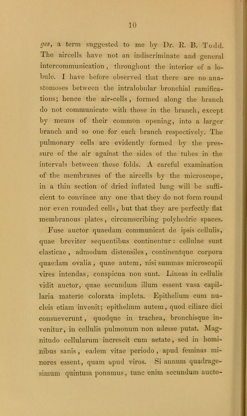 ges, a term suggested to me by Dr. R. B. Todd. The aircells havo not an indiscriminate and general intercommunication , throughout the interior of' a lo- bule. I havc before observed tliat there are no ana- stomoses between the intralobular bronchial ramifica- tions; hence the air-cells, formed along the branch do not communicate with those in the branch, except by means of their common opening, into a larger branch and so one for each branch respectively. The pulmonary cells are evidently formed by the pres- sure of the air against the sides of the tubes in the intervals between tliese folds. A careful examination of the membranes of the aircells by the microscope, in a thin section of dried inflated lung will be suffi- cient to convince any one that they do not form round nor even rounded cells, but that they are perfectly flat membranous plates, circumscribing polyhedric spaces. Fuse auctor quaedam communicat de ipsis cellulis, quae breviter sequentibus continentur: cellulae sunt elasticae , admodum distensiles, continentque corpora quaedam ovalia, quae autem, nisi summas microscopii vires intendas, conspicua non sunt. Lineas in cellulis vidit auctor, quae secundum illum essent vasa capil- laria materie colorata impleta. Epithelium cum nu- cleis etiam invenit; epithelium autem, quod ciliare dici consueverunt, quodque in trachea, broncliisque in- venitur, in cellulis pulmonum non adesse putat. Mag- nitudo cellularum increscit cum aetate, sed in homi- nibus sanis , eadem vitae periodo , apud feminas mi- nores essent, quam apud viros. Si annum quadrage- simum quintum ponamus, tunc enim secundum aucto-