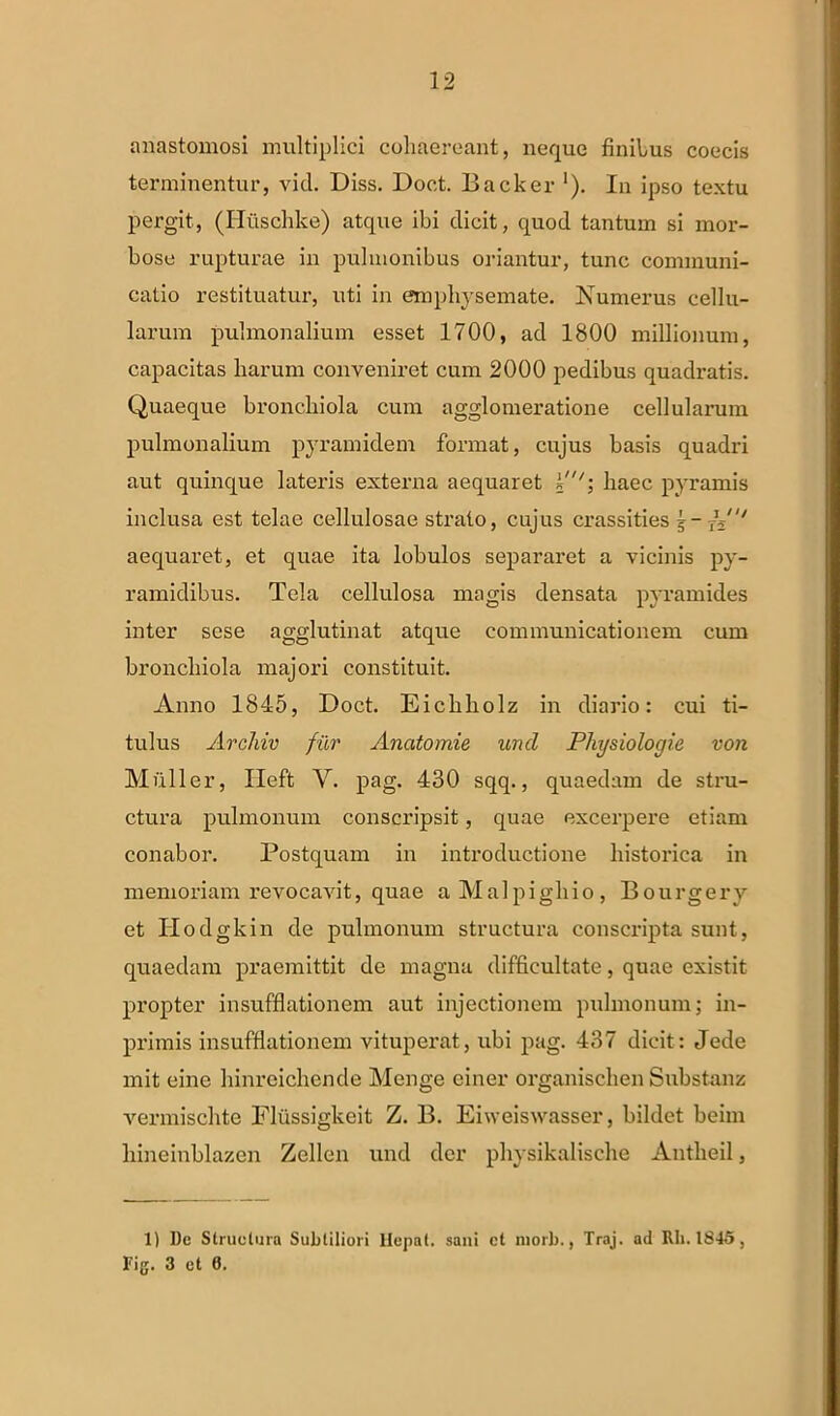 anastomosi multiplici cohaereant, neque finibus coecis terminentur, vid. Diss. Doct. Backer '). In ipso textu pergit, (Huschke) atque ibi dicit, quod tantum si mor- bose rupturae in pulmonibus oriantur, tunc communi- catio restituatur, uti in emphysemate. Numerus cellu- larum pulmonalium esset 1700, ad 1800 millionum, capacitas harum conveniret cum 2000 pedibus quadratis. Quaeque bronchiola cum agglomeratione cellularum pulmonalium pyramidem format, cujus basis quadri aut quinque lateris externa aequaret ¥''\ haec pyramis inclusa est telae cellulosae strato, cujus crassities A' aequaret, et quae ita lobulos separaret a vicinis py- ramidibus. Tela cellulosa magis densata pyramides inter scse agglutinat atque communicationem cum bronchiola majori constituit. Anno 1845, Doct. Eichholz in diario: cui ti- tulus Archiv fur Ancitomie und Physiologie von Mulier, Ileft Y. pag. 430 sqq., quaedam de stru- ctura pulmonum conscripsit, quae excerpere etiam conabor. Postquam in introductione historica in memoriam revocavit, quae aMalpigliio, Bourgery et Ilodgkin de pulmonum structura conscripta sunt, quaedam praemittit de magna difficultate, quae existit propter insufflationem aut injectionem pulmonum; in- primis insufflationem vituperat, ubi pag. 437 dicit: Jede mit eine hinreichende Menge ciner organischen Substanz vermischte Fliissigkeit Z. B. Eiweiswasser, bildet beim hineinblazen Zellen und der physikalische Antheil, 1) De Structura Subtiliori Hepal. sani ct niorb., Traj. ad RIi. 1845, Fig. 3 et 0.