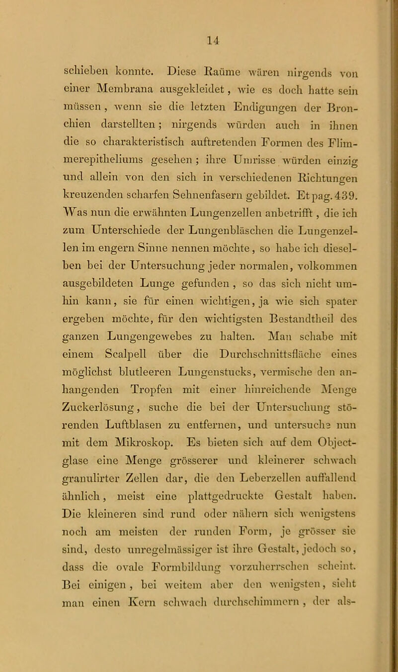schieben konnte. Dicse Raiime waren nirgends von eiiier Membrana ausgeldeidet, wie es doch hatte sein miissen , wenn sie die letzten Endigungen der Bron- chien darstellten; nirgends wiirden aucli in ilinen die so cliarakteristisck auftretenden Formen des Flim- merepitbeliums gesehen ; ilire Unirisse wiirden einzig nnd allein von den sicli in verscliiedenen Richtungen kreuzenden scharfen Sehnenfasern gebildet. Etpag. 439. Was nun die erwalinten Lungenzellen anbetrifft, die icb zum Unterschiede der Lungenblasclien die Lungenzel- len im engern Sinne nennen moclite , so habe ich diesel- ben bei der Untersuchung jeder normalen, volkommen ausgebildeten Lunge gefunden , so das sicli niclit um- hin kann, sie fiir einen wichtigen, ja ivi e sicli spater ergeben moclite, fur den wichtigsten Bestandtheil des ganzen Lungengewebes zu lialten. Man scliabe mit einem Scalpell iiber die Durclischnittsflaclie eines moglichst blutleeren Lungenstncks, vermisclie den an- hangenden Tropfen mit einer binreichende Menge Zuckerlosuno;, suche die bei der Untersucliuim sto- renden Luftblasen zu entfernen, und untersuche nun mit dem Mikroskop. Es bieten sicli auf dem Object- glase eine Menge grosserer und kleinerer schwach granulirter Zellen dar, die den Leberzellen auffallend iihnlicli, meist eine plattgedruckte Gestalt liaben. Die kleineren sind rund oder nahern sicli ivenigstens nocli am meisten der runden Form, je grosser sic sind, desto unregelmassiger ist ilire Gestalt, jedocli so, dass die ovale Formbildung vorzulierrselien sclieint. Bei einigen , bei weitem abcr den wenigsten, sielit man einen Kern schwach durchschimmern , der ais-