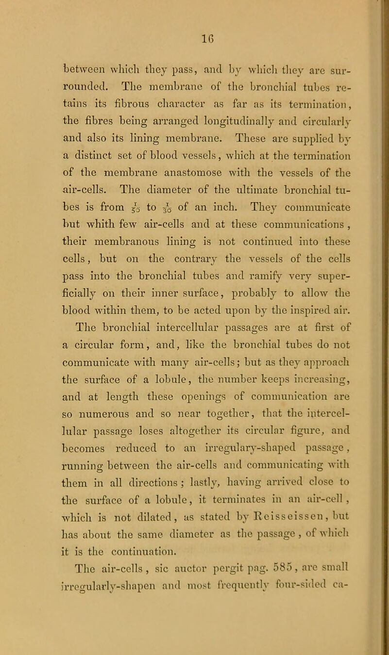between whicli tliey pass, and by wlricli tliey are sur- roundecl. The membrano of the bronchial tubes re- tains its fibrous character as far as its termination, the fibres being arranged longitudinally and circularly and also its lining membrane. These are supplied by a distinet set of blood vessels, which at the termination of the membrane anastomose with the vessels of the air-cells. The diameter of the ultimate bronchial tu- bes is from 55 to of an inch. Tliey communicate but whith few air-cells and at these Communications , their membranous lining is not continued into these cells, but on the contrary the vessels of the cells pass into the bronchial tubes and ramify very super- ficially 011 their inner surface, probably to allow the blood within them, to be acted upon by the inspired air. Tlie bronchial intercellular passages are at first of a circular forni, and, like the bronchial tubes do not communicate with many air-cells; but as they approach the surface of a lobule, the number keeps increasing, and at length these openings of communieation are so numerous and so near together, that the intercel- lular passage loses altogether its circular figure, and becomes reduced to an irregularv-shaped passage, running between the air-cells and communicating with them in ali directions ; lastlv, having arrived close to the surface of a lobule, it terminates in an air-cell , which is not dilated, as stated by Rcisseissen, but has about the same diameter as the passage, of which it is the continuation. The air-cells, sic auctor pergit pag. 585, are small irregularly-shapen and most frequentlv four-sided ca-
