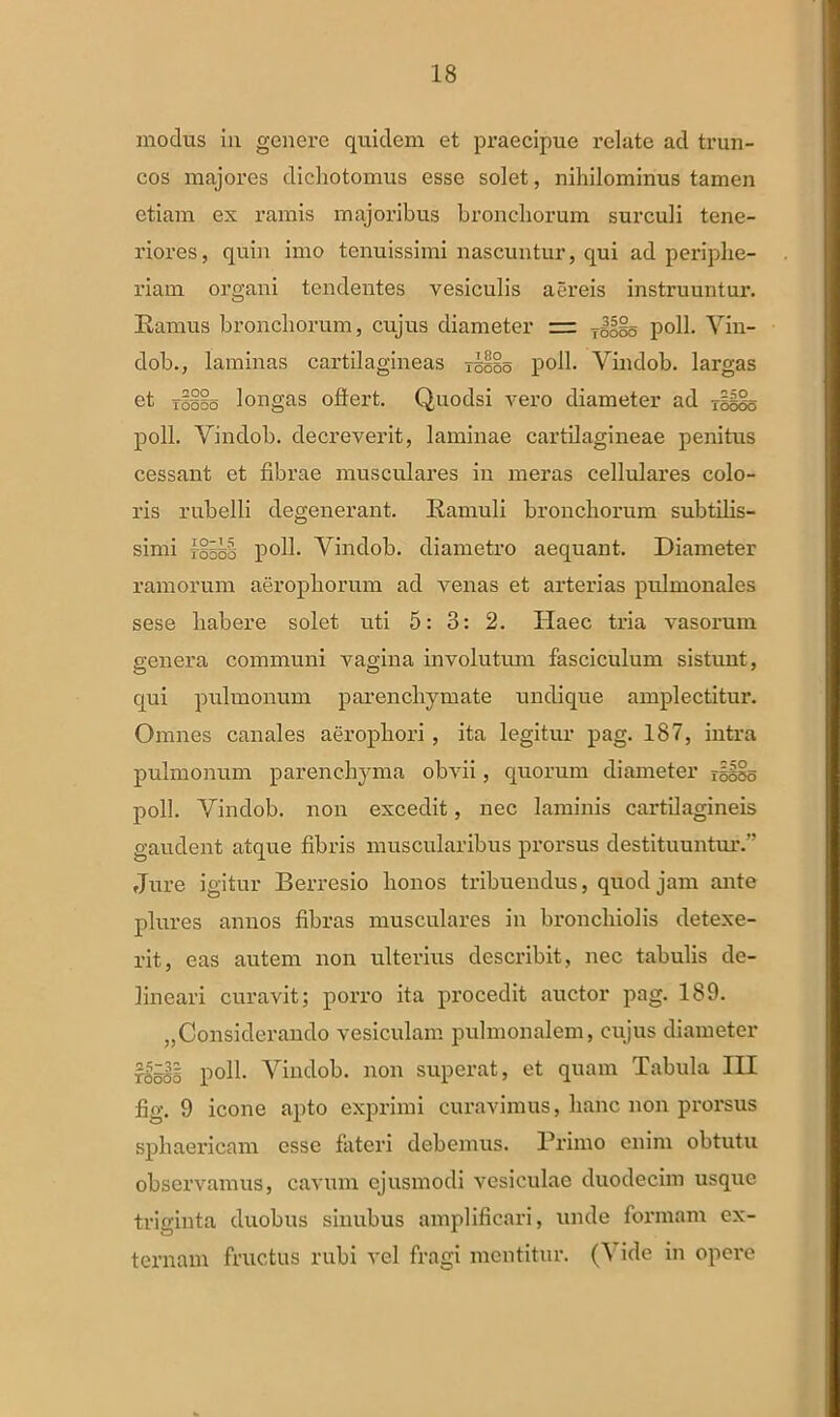 modus in genere quidem et praecipue i'elate ad trun- cos majores dichotomus esse solet, nihilominus tamen etiam ex ramis majoribus bronchorum surculi tene- riores, quin imo tenuissimi nascuntur, qui ad periphe- riarn organi tendentes vesiculis aereis instruuntur. Ramus bronchorum, cujus diameter = 7^§o poli. Vin- dob., laminas cartilagineas Tseio poli. Vindob. largas et raiio longas ollert. Quodsi vero diameter ad raS§o poli. Vindob. decreverit, laminae cartilagineae penitus cessant et fibrae musculares in meras cellulares colo- ris rubelli degenerant. Ramuli bronchorum subtilis- simi fisss poli. Vindob. diametro aequant. Diameter ramorum aeropliorum ad venas et arterias pulmonales sese habere solet uti 5: 3: 2. Haec tria vasorum genera communi vagina involutum fasciculum sistunt, qui pulmonum parenchymate undique amplectitur. Omnes canales aeropliori , ita legitur pag. 187, intra pulmonum parenchyma obvii, quorum diameter rSiso poli. Vindob. non excedit, nec laminis cartilagineis gaudent atque fibris muscularibus prorsus destituuntur. Jure igitur Berresio honos tribuendus, quod jam ante plures annos fibras musculares in bronchiolis detexe- rit, eas autem non ulterius describit, nec tabulis de- lineari curavit; porro ita procedit auctor pag. 189. „Considerando vesiculam pulmonalem, cujus diameter rSssi poli. Vindob. non superat, et quam Tabula III fig. 9 icone apto exprimi curavimus, hanc non prorsus sphaericam esse fateri debemus. Primo enim obtutu observamus, cavum ejusmodi vesiculae duodecim usque triginta duobus sinubus amplificari, unde formam ex- ternam fructus rubi vel fragi mentitur. (Vide in opere
