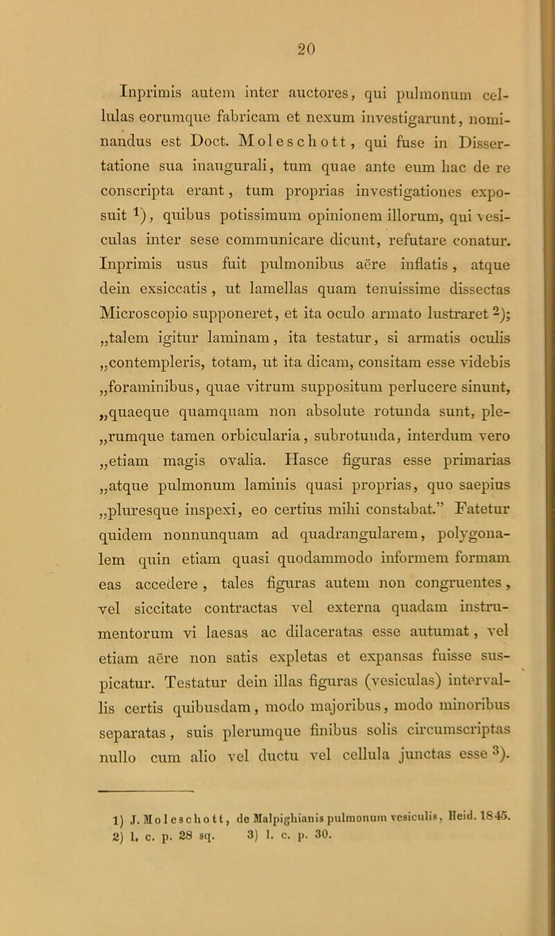 Inprimis autem inter auctores, qui pulmonum cel- lulas eorumque fabricam et nexum investigarunt, nomi- nandus est Doct. Moleschott, qui fuse in Disser- tatione sua inaugurali, tum quae ante eum hac de re conscripta erant, tum proprias investigationes expo- suit 1 2), quibus potissimum opinionem illorum, qui vesi- culas inter sese communicare dicunt, refutare conatur. Inprimis usus fuit pulmonibus aere inflatis, atque dein exsiccatis , ut lamellas quam tenuissime dissectas Microscopio supponeret, et ita oculo armato lustraret „talem igitur laminam, ita testatur, si armatis oculis „contempleris, totam, ut ita dicam, consitam esse videbis „foraminibus, quae vitrum suppositum perlucere sinunt, „quaeque quamquam non absolute rotunda sunt, ple- rumque tamen orbicularia, subrotunda, interdum vero „etiam magis ovalia. Ilasce figuras esse primarias „atque pulmonum laminis quasi proprias, quo saepius „pluresque inspexi, eo certius mihi constabat.” Fatetur quidem nonnunquam ad quadrangularem, polygoua- lem quin etiam quasi quodammodo informem formam eas accedere , tales figuras autem non congruentes, vel siccitate contractas vel externa quadam instru- mentorum vi laesas ac dilaceratas esse autumat, vel etiam aere non satis expletas et expansas fuisse sus- picatur. Testatur dein illas figuras (vesiculas) interval- lis certis quibusdam, modo majoribus, modo minoribus separatas, suis plerumque finibus solis circumscriptas nullo cum alio vel ductu vel cellula junctas esse ^). 1) J. Mo 1 escho tt, do Malpigliianis pulmonum vesiculis, Heid. 1845. 2) 1. c. p. 28 sq. 3) I. c. p. 30.