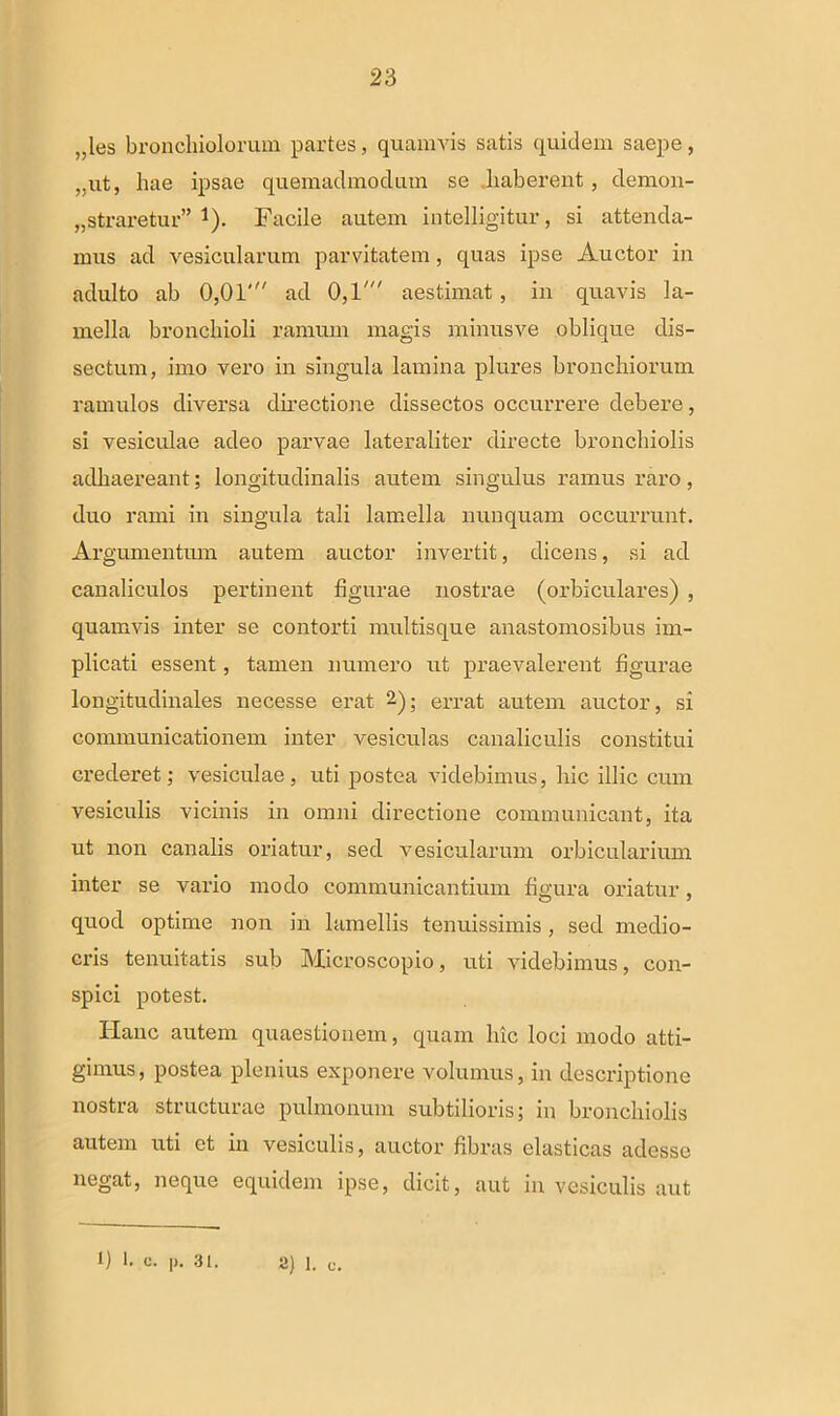 „les bronchiolorum partes, quamvis satis quidem saepe, ,.ut, hae ipsae quemadmodum se haberent, demon- straretur” 1). Facile autem intelligitur, si attenda- mus ad vesicularum parvitatem, quas ipse Auctor in adulto ab 0,01' ad 0,1' aestimat, in quavis la- mella bronchioli ramum magis minusve oblique dis- sectum, imo vero in singula lamina plures bronchiorum ramulos diversa directione dissectos occurrere debere, si vesiculae adeo parvae lateraliter directe bronchiolis adhaereant; longitudinalis autem singulus ramus raro, duo rami in singula tali lamella nunquam occurrunt. Argumentum autem auctor invertit, dicens, si ad canaliculos pertinent figurae nostrae (orbiculares) , quamvis inter se contorti multisque anastomosibus im- plicati essent, tamen numero ut praevalerent figurae longitudinales necesse erat errat autem auctor, si communicationem inter vesiculas canaliculis constitui crederet; vesiculae , uti postea videbimus, hic illic cum vesiculis vicinis in omni directione communicant, ita ut non canalis oriatur, sed vesicularum orbicularium inter se vario modo communicantium figura oriatur, quod optime non in lamellis tenuissimis, sed medio- cris tenuitatis sub Microscopio, uti videbimus, con- spici potest. Hanc autem quaestionem, quam luc loci modo atti- gimus, postea plenius exponere volumus, in descriptione nostra structurae pulmonum subtilioris; in bronchiolis autem uti et in vesiculis, auctor fibras elasticas adesse negat, neque equidem ipse, dicit, aut in vesiculis aut