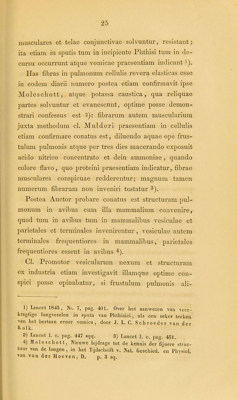 musculares et telae conjunctivae solvuntur, resistant; ita etiam in sputis tum in incipiente Phthisi tum in de- cursu occurrunt atque vomicae praesentiam indicant '). Has fibras in pulmonum cellulis revera elasticas esse in eodem diarii numero postea etiam confirmavit ipse Moleschott, atque potassa caustica, qua reliquae partes solvuntur et evanescunt, optime posse demon- strari confessus est 2): fibrarum autem muscularium juxta methodum cl. Mulderi praesentiam in cellulis etiam confirmare conatus est, diluendo aquae ope frus- tulum pulmonis atque per tres dies macerando exposuit acido nitrico concentrato et dein ammoniae , quando colore flavo, quo proteini praesentiam indicatur, fibrae musculares conspicuae redderentur; magnum tamen numerum fibrarum non inveniri testatur * * 3). Postea Auctor probare conatus est structuram pul- monum in avibus cum illa mammalium convenire, quod tum in avibus tum in mammalibus vesiculae et parietales et terminales invenirentur, vesiculae autem terminales frequentiores in mammalibus, parietales frequentiores essent in avibus 4). Cl. Promotor vesicularum nexum et structuram ex industria etiam investigavit illamque optime con- spici posse opinabatur, si frustulum pulmonis ali- 1) Lancet 1845 , No. 7, pag. 401. Over liet aanwczen van vecr- kragtige longvezelen in sputa van Phthisici, ais een zeker leeken van het bestaan eencr vomica, door J. L. C. Schroeder van der Kolk. 2) Lancet 1. c. pag. 447 sqq. 3) Lancct 1. c. pag. 451. 4) Moleschott, Nieuvvc bijdrage tot dc kennis der fijnerc alruc- tuur van dc longen , in het Tijdsohrift v. Nat. Geschied. en Physiol. van van der Hoeven, D. p. 3 sq.