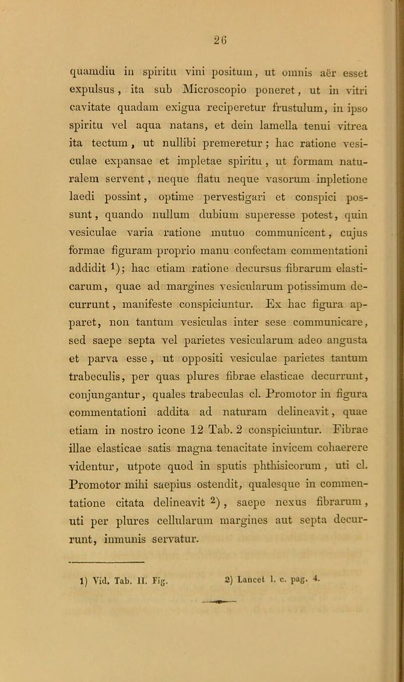 quamdiu in spiritu vini positum, ut omnis aer esset expulsus, ita sub Microscopio poneret, ut in vitri cavitate quadam exigua reciperetur frustulum, in ipso spiritu vel aqua natans, et dein lamella tenui vitrea ita tectum , ut nullibi premeretur; hac ratione vesi- culae expansae et impletae spiritu , ut formam natu- ralem servent, neque flatu neque vasorum inpletione laedi possint, optime pervestigari et conspici pos- sunt , quando nullum dubium superesse potest, quin vesiculae varia ratione mutuo communicent, cujus formae figuram proprio manu confectam commentationi addidit *); hac etiam ratione decursus fibrarum elasti- carum, quae ad margines vesicularum potissimum de- currunt , manifeste conspiciuntur. Ex hac figura ap- paret, non tantum vesiculas inter sese communicare, sed saepe septa vel parietes vesicularum adeo angusta et parva esse , ut oppositi vesiculae parietes tantum trabeculis, per quas plures fibrae elasticae decurrunt, conjungantur, quales trabeculas cl. Promotor in figura commentationi addita ad naturam delineavit, quae etiam in nostro icone 12 Tab. 2 conspiciuntur. Fibrae illae elasticae satis magna tenacitate invicem cohaerere videntur, utpote quod in sputis phthisicorum, uti cl. Promotor mihi saepius ostendit, qualesque in commen- tatione citata delineavit 2), saepe nexus fibrarum, uti per plures cellularum margines aut septa decur- runt, inmunis servatur. 1) Viil. Tab. II. Fig. 2) Lancet 1. c. pag. 4.