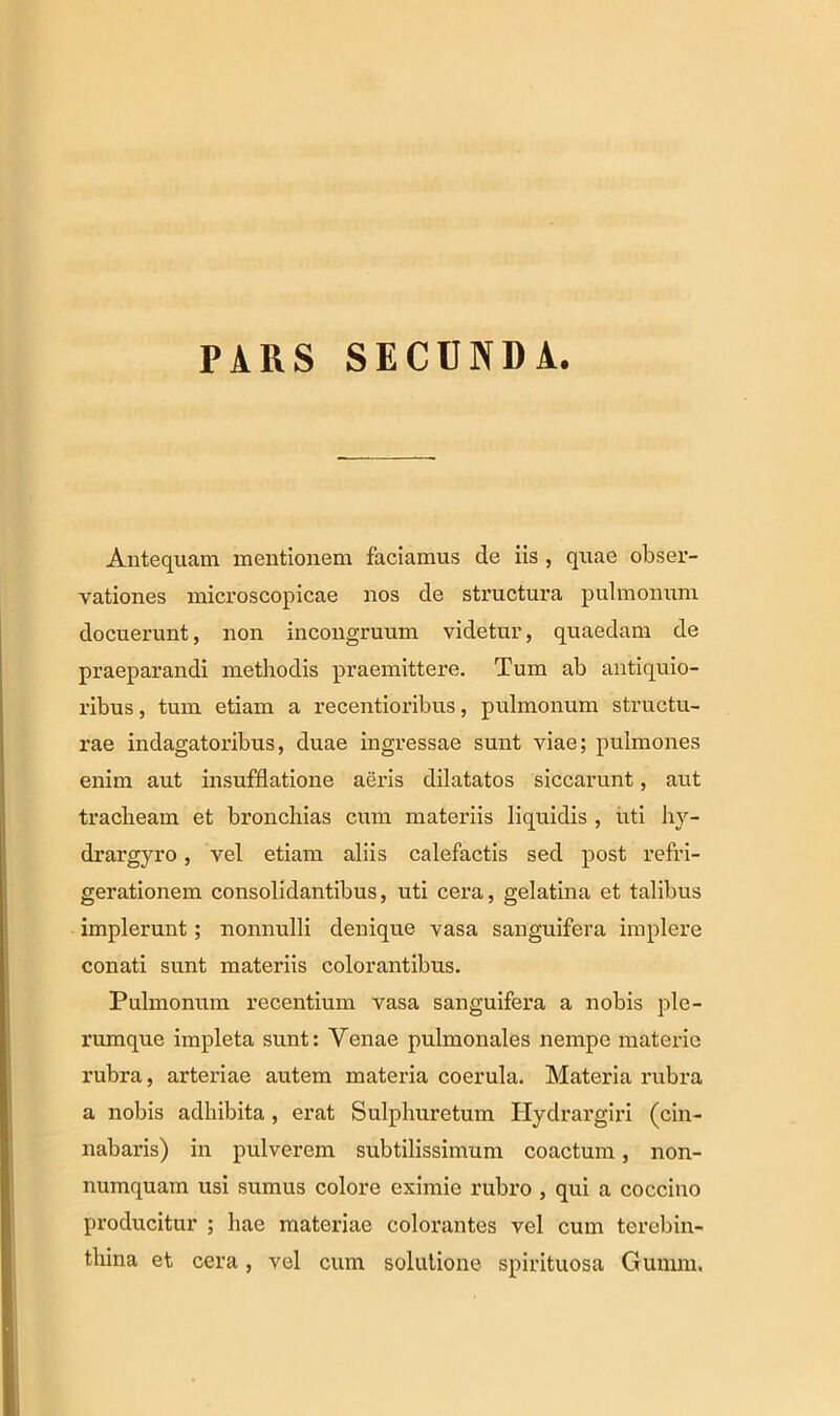 PARS SECDNDA. Antequam mentionem faciamus de iis , quae obser- vationes microscopicae nos de structura pulmonum docuerunt, non incongruum videtur, quaedam de praeparandi methodis praemittere. Tum ab antiquio- ribus , tum etiam a recentioribus, pulmonum structu- rae indagatoribus, duae ingressae sunt viae; pulmones enim aut insufflatione aeris dilatatos siccarunt, aut tracheam et bronchias cum materiis liquidis , uti hy- drargyro, vel etiam aliis calefactis sed post refri- gerationem consolidantibus, uti cera, gelatina et talibus implerunt; nonnulli denique vasa sanguifera implere conati sunt materiis colorantibus. Pulmonum recentium vasa sanguifera a nobis ple- rumque impleta sunt: Venae pulmonales nempe materie rubra, arteriae autem materia coerula. Materia rubra a nobis adhibita, erat Sulphuretum Hydrargiri (cin- nabaris) in pulverem subtilissimum coactum, non- numquam usi sumus colore eximie rubro , qui a coccino producitur ; hae materiae colorantes vel cum terebin- thina et cera, vel cum solutione spirituosa Gumm.