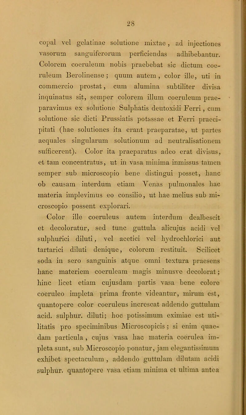 copal vel gclatinae solutione mixtae, ad injectiones vasorum sanguiferorum perficiendas adhibebantur. Colorem coeruleum nobis praebebat sic dictum coe- ruleum Berolinense; quum autem, color ille, uti in commercio prostat, cum alumina subtiliter divisa inquinatus sit, semper colorem illum coeruleum prae- paravimus ex solutione Sulphatis deutoxidi Ferri, cum solutione sic dicti Prussiatis potassae et Ferri praeci- pitati (hae solutiones ita erant praeparatae, ut partes aequales singularum solutionum ad neutralisationem sufficerent). Color ita praeparatus adeo erat divisus, et tam concentratus, ut in vasa minima inmissus tamen semper sub microscopio bene distingui posset, hanc ob causam interdum etiam Venas pulmonales hac materia implevimus eo consilio, ut hae melius sub mi- croscopio possent explorari. Color ille coeruleus autem interdum dealbescit et decoloratur, sed tunc guttula alicujus acidi vel sulphurici diluti, vel acetici vel hydrochlorici aut tartarici diluti denique, colorem restituit. Scilicet soda in sero sanguinis atque omni textura praesens hanc materiem coeruleam magis minusve decolorat; hinc licet etiam cujusdam partis vasa bene colore coeruleo impleta prima fronte videantur, mirum est, quantopere color coeruleus increscat addendo guttulam acid. sulphur, diluti; hoc potissimum eximiae est uti- litatis pro speciminibus Microscopicis; si enim quae- dam particula , cujus vasa hac materia coerulea im- pleta sunt, sub Microscopio ponatur, jam elegantissimum exhibet spectaculum , addendo guttulam dilutam acidi sulphur, quantopere vasa etiam minima et ultima antea