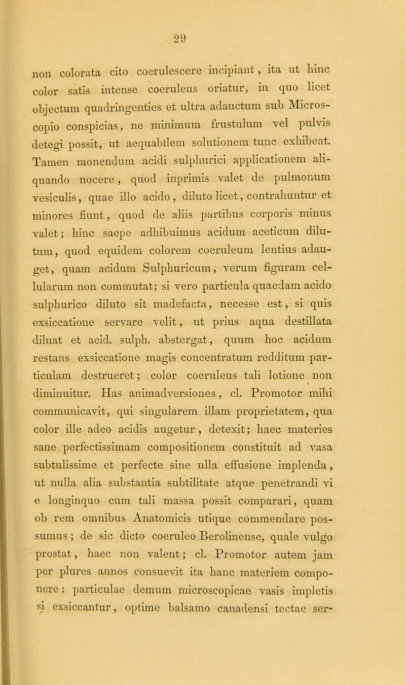 non colorata cito coerulescere incipiant, ita ut hinc color satis intense coeruleus oriatur, in quo licet objectum quadringenties et ultra adauctum sub Micros- copio conspicias, ne minimum frustulum vel pulvis detegi possit, ut aequabilem solutionem tunc exhibeat. Tamen monendum acidi sulphurici applicationem ali- quando nocere, quod inprimis valet de pulmonum vesiculis, quae illo acido , diluto licet, contrahuntur et minores fiunt, quod de aliis partibus corporis minus valet; hinc saepe adhibuimus acidum aceticum dilu- tum, quod equidem colorem coeruleum lentius adau- get, quam acidum Sulphuricum, verum figuram cel- lularum non commutat; si vero particula quaedam acido sulphurico diluto sit madefacta, necesse est, si quis exsiccatione servare velit, ut prius aqua destillata diluat et acid. sulph. abstergat, quum hoc acidum restans exsiccatione magis concentratum redditum par- ticulam destrueret; color coeruleus tali lotione non diminuitur. Has animadversiones, cl. Promotor mihi communicavit, qui singularem illam proprietatem, qua color ille adeo acidis augetur , detexit; haec materies sane perfectissimam compositionem constituit ad vasa subtulissime et perfecte sine ulla effusione implenda, ut nulla alia substantia subtilitate atque penetrandi vi e longinquo cum tali massa possit comparari, quam ob rem omnibus Anatomicis utique commendare pos- sumus ; de sic dicto coeruleo Berolinense, quale vulgo prostat, haec non valent; cl. Promotor autem jam per plures annos consuevit ita hanc materiem compo- nere : particulae demum microscopicae vasis impletis si exsiccantur, optime balsamo canadensi tectae ser-