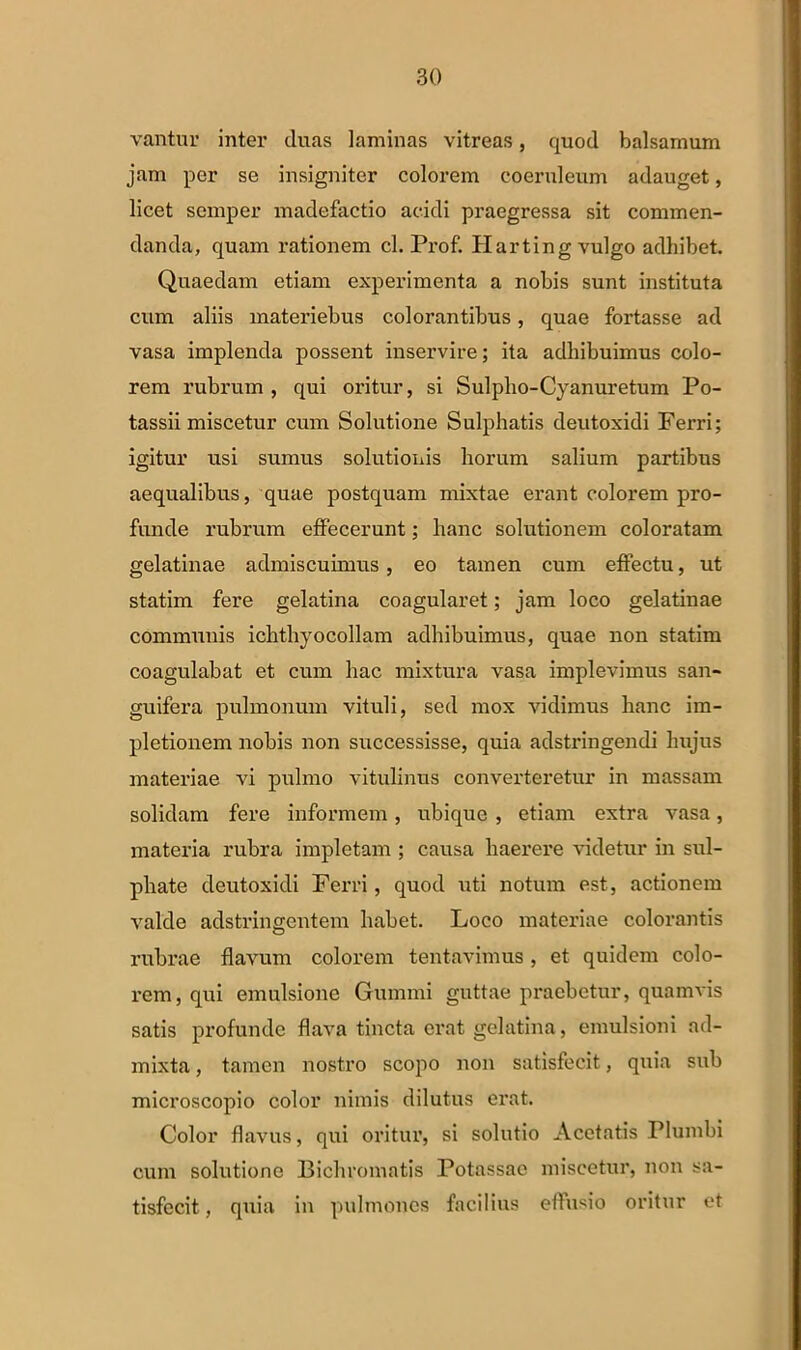 vantur inter duas laminas vitreas, quod balsamum jam per se insigniter colorem coeruleum adauget, licet semper madefactio acidi praegressa sit commen- danda, quam rationem cl. Prof. Harting vulgo adhibet. Quaedam etiam experimenta a nobis sunt instituta cum aliis materiebus colorantibus, quae fortasse ad vasa implenda possent inservire; ita adhibuimus colo- rem rubrum , qui oritur, si Sulpho-Cyanuretum Po- tassii miscetur cum Solutione Sulphatis deutoxidi Ferri; igitur usi sumus solutionis horum salium partibus aequalibus, quae postquam mixtae erant colorem pro- funde rubrum effecerunt; hanc solutionem coloratam gelatinae admiscuimus, eo tamen cum effectu, ut statim fere gelatina coagularet; jam loco gelatinae communis ichthyocollam adhibuimus, quae non statim coagulabat et cum hac mixtura vasa implevimus san- guifera pulmonum vituli, sed mox vidimus hanc im- pletionem nobis non successisse, quia adstringendi hujus materiae vi pulmo vitulinus converteretur in massam solidam fere informem, ubique , etiam extra vasa, materia rubra impletam ; causa haerere videtur in sul- phate deutoxidi Ferri, quod uti notum est, actionem valde adstringcntem habet. Loco materiae colorantis rubrae flavum colorem tentavimus, et quidem colo- rem, qui emulsione Gumini guttae praebetur, quamvis satis profunde flava tincta erat gelatina, emulsioni ad- mixta, tamen nostro scopo non satisfecit, quia sub microscopio color nimis dilutus erat. Color flavus, qui oritur, si solutio Acetatis Plumbi cum solutione Bicliromatis Potassae miscetur, non sa- tisfecit, quia in pulmones facilius effusio oritur et