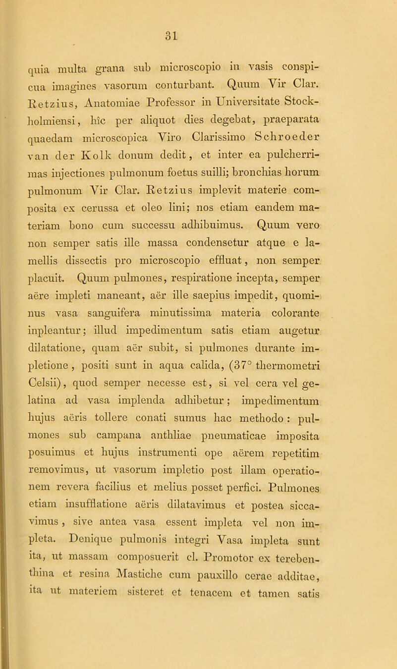 quia milita grana sub microscopio in vasis conspi- cua imagines vasorum conturbant. Quum Vir Clar. Eetzius, Anatomiae Professor in Universitate Stock- holmiensi, lue per aliquot dies degebat, praeparata quaedam microscopica Viro Clarissimo Schroeder van der Ivolk donum dedit, et inter ea pulcherri- mas injectiones pulmonum foetus suilli; bronchias horum pulmonum Vir Clar. Eetzius implevit materie com- posita ex cerussa et oleo lini; nos etiam eandem ma- teriam bono cum successu adhibuimus. Quum vero non semper satis ille massa condensetur atque e la- mellis dissectis pro microscopio effluat, non semper placuit. Quum pulmones, respiratione incepta, semper aere impleti maneant, aer ille saepius impedit, quomi- nus vasa sanguifera minutissima materia colorante inpleantur; illud impedimentum satis etiam augetur dilatatione, quam aer subit, si pulmones durante im- pletione , positi sunt in aqua calida, (37° thermometri Celsii), quod semper necesse est, si vel cera vel ge- latina ad vasa implenda adhibetur; impedimentum hujus aeris tollere conati sumus hac methodo : pul- mones sub campana anthliae pneumaticae imposita posuimus et hujus instrumenti ope aerem repetitim removimus, ut vasorum impletio post illam operatio- nem revera facilius et melius posset perfici. Pulmones etiam insufflatione aeris dilatavimus et postea sicca- vimus , sive antea vasa essent impleta vel non im- pleta. Denique pulmonis integri Vasa impleta sunt ita, ut massam composuerit cl. Promotor ex tereben- tliina et resina Mastiche cum pauxillo cerae additae, ita ut materiem sisteret et tenacem et tamen satis