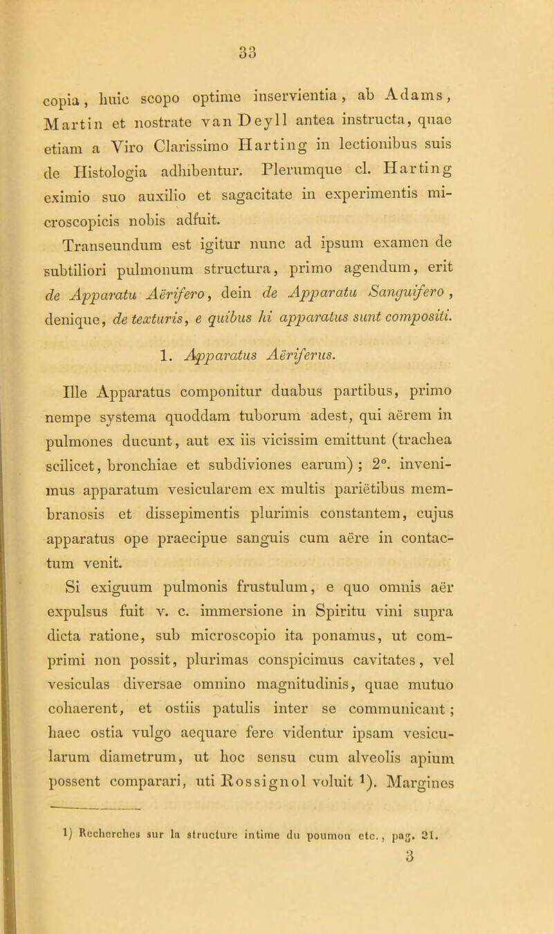 copia, huic scopo optime inservientia, ah Adams, Martin et nostrate vanDeyll antea instructa, quae etiam a Viro Clarissimo Harting in lectionibus suis de Histologia adhibentur. Plerumque cl. Harting eximio suo auxilio et sagacitate in experimentis mi- croscopicis nobis adfuit. Transeundum est igitur nunc ad ipsum examen de subtiliori pulmonum structura, primo agendum, erit cie Apparatu Aerifero, dein de Apparatu Sanguifero , denique, detexturis, e quibus hi apparatus sunt compositi. 1. Apparatus Aeriferus. Ille Apparatus componitur duabus partibus, primo nempe systema quoddam tuborum adest, qui aerem in pulmones ducunt, aut ex iis vicissim emittunt (trachea scilicet, bronchiae et subdiviones earum) ; 2°. inveni- mus apparatum vesicularem ex multis parietibus mem- branosis et dissepimentis plurimis constantem, cujus apparatus ope praecipue sanguis cum aere in contac- tum venit. Si exiguum pulmonis frustulum, e quo omnis aer expulsus fuit v. c. immersione in Spiritu vini supra dicta ratione, sub microscopio ita ponamus, ut com- primi non possit, plurimas conspicimus cavitates, vel vesiculas diversae omnino magnitudinis, quae mutuo cohaerent, et ostiis patulis inter se communicant; haec ostia vulgo aequare fere videntur ipsam vesicu- larum diametrum, ut hoc sensu cum alveolis apium possent comparari, uti Rossignol voluit *). Margines 1) Rechcrclies sur la structure intime du poumon etc., pa;j. 21. 3