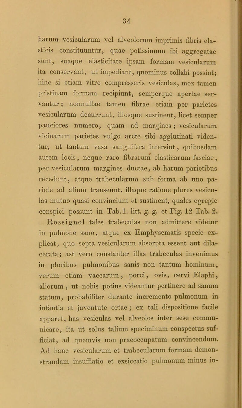 haram vesicularum vel alveolorum imprimis fibris ela- sticis constituuntur, quae potissimum ibi aggregatae sunt, suaque elasticitate ipsam formam vesicularum ita conservant, ut impediant, quominus collabi possint; hinc si etiam vitro compresseris vesiculas, mox tamen pristinam formam recipiunt, semperque apertae ser- vantur ; nonnullae tamen fibrae etiam per parietes vesicularum decurrunt, illosque sustinent, licet semper pauciores numero, quam ad margines; vesicularum vicinarum parietes vulgo arcte sibi agglutinati viden- tur, ut tantum vasa sanguifera intersint, quibusdam autem locis, neque raro fibrarum elasticarum fasciae, per vesicularum margines ductae, ab harum parietibus recedunt, atque trabecularum sub forma ab uno pa- riete ad alium transeunt, illaque ratione plures vesicu- las mutuo quasi convinciunt et sustinent, quales egregie conspici possunt in Tab. 1. litt. g. g. et Fig. 12 Tab. 2. Rossignol tales trabeculas non admittere videtur in pulmone sano, atque ex Emphysematis specie ex- plicat, quo septa vesicularum absorpta essent aut dila- cerata; ast vero constanter illas trabeculas invenimus in pluribus pulmonibus sanis non tantum hominum, verum etiam vaccarum, porci, ovis, cervi Elaphi, aliorum , ut nobis potius videantur pertinere ad sanum statum, probabiliter durante incremento pulmonum in infantia et juventute ortae ; ex tali dispositione facile apparet, has vesiculas vel alveolos inter sese commu- nicare, ita ut solus talium speciminum conspectus suf- ficiat, ad quemvis non praeoccupatum convincendum. Ad hanc vesicularum et trabecularum formam demon- strandam insufflatio et exsiccatio pulmonum minus in-