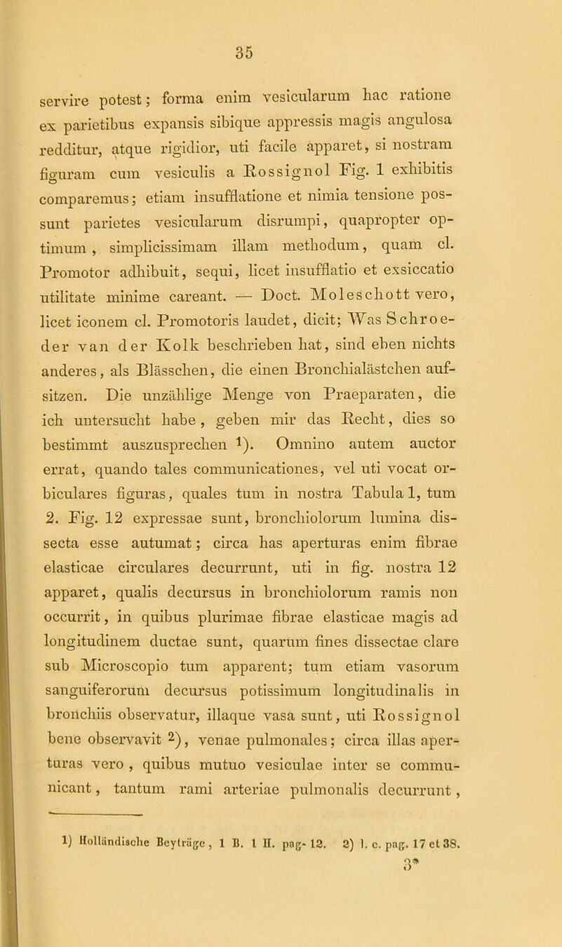 servire potest; forma enim vesicularum hac ratione ex parietibus expansis sibique appressis magis angulosa redditur, atque rigidior, uti facile apparet, si nostram figuram cum vesiculis a Rossignol Fig. 1 exhibitis comparemus; etiam insufflatione et nimia tensione pos- sunt parietes vesicularum disrumpi, quapropter op- timum , simplicissimam illam methodum, quam cl. Promotor adhibuit, sequi, licet insufflatio et exsiccatio utilitate minime careant. — Doct. Moleschott vero, licet iconem cl. Promotoris laudet, dicit; Was Schroe- der van der Kolk beschrieben liat, sind eben nichts anderes, ais Blasschen, die einen Broncliialiistchen auf- sitzen. Die unzahlige Menge von Praeparaten, die ich untersucht habe, geben mir das Peclit, dies so bestimmt auszusprechen *). Omnino autem auctor errat, quando tales communicationes, vel uti vocat or- biculares figuras, quales tum in nostra Tabula 1, tum 2. Fig. 12 expressae sunt, bronchiolorum lumina dis- secta esse autumat; circa has aperturas enim fibrae elasticae circulares decurrunt, uti in fig. nostra 12 apparet, qualis decursus in bronchiolorum ramis non occurrit, in quibus plurimae fibrae elasticae magis ad longitudinem ductae sunt, quarum fines dissectae clare sub Microscopio tum apparent; tum etiam vasorum sanguiferorum decursus potissimum longitudinalis in bronchiis observatur, illaque vasa sunt, uti Rossignol bene observavit 1 2), venae pulmonales; circa illas aper- turas vero , quibus mutuo vesiculae inter se commu- nicant , tantum rami arteriae pulmonalis decurrunt, 1) Hollandische Beylrage, 1 B. 1 II. pag- 12. 2) 1. c. png. 17 et 38. 3*