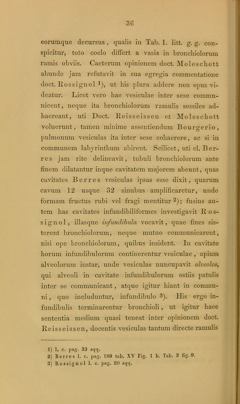 30 eorumque decursus , qualis in Tab. 1. litt. g. g. con- spicitur, toto coelo differt a vasis in bronchiolorum ramis obviis. Caeterum opinionem doct. Moleschott abunde jam refutavit in sua egregia commentatione doct. Rossignol *), ut his plura addere non opus vi- deatur. Licet vero hae vesiculae inter sese commu- nicent, neque ita bronchiolorum ramulis sessiles ad- haereant, uti Doct. Keisseissen et Moleschott voluerunt, tamen minime assentiendum Bourgerio, pulmonum vesiculas ita inter sese cohaerere, ac si in communem labyrinthum abirent. Scilicet, uti cl. Ber- res jam rite delineavit, tubuli bronchiolorum ante finem dilatantur inque cavitatem majorem abeunt, quas cavitates Berres vesiculas ipsas esse dixit, quarum cavum 12 usque 32 sinubus amplificaretur, unde formam fructus rubi vel fragi mentitur1 2 3); fusius au- tem has cavitates infundibiliformes investigavit B os- si g n o 1, illasque infundibula vocavit, quae fines sis- terent bronchiolorum, neque mutuo communicarent, nisi ope bronchiolorum, quibus insident. In cavitate horum infundibulorum continerentur vesiculae , apium alveolorum instar, unde vesiculas nuncupavit alveolos, qui alveoli in cavitate infundibulorum ostiis patulis inter se communicant, atque igitur hiant in commu- ni , quo includuntur, infundibulo 3). His ergo in- fundibulis terminarentur bronchioli, ut igitur haec sententia medium quasi teneat inter opinionem doct. Reisseisscn, docentis vesiculas tantum directe ramulis 1) ], c. pag. 33 sqq. 2) Berres 1. e. pag. 189 (ab. XV Fig. 1 b. Tab. 3 fig. 9.