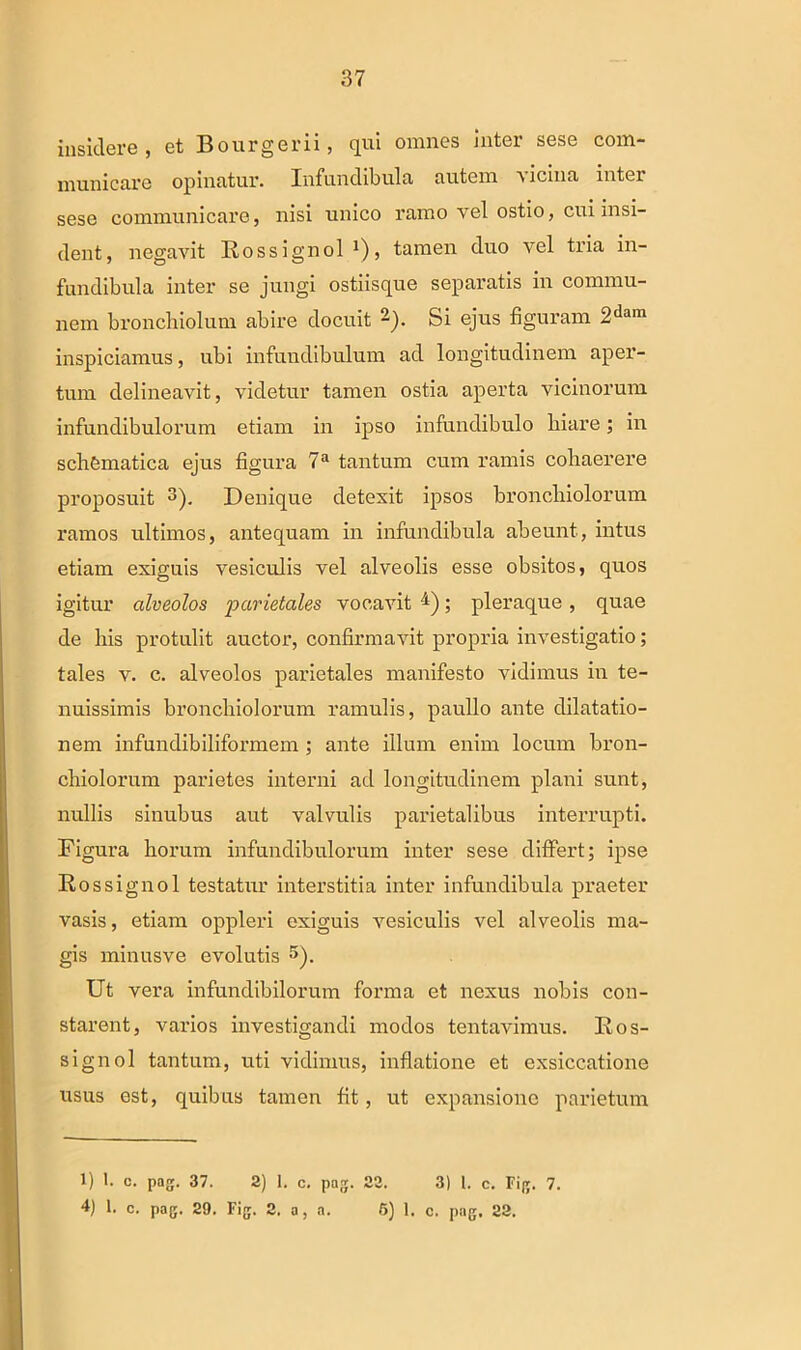 insidere, et Bourgerii, qui omnes inter sese com- municare opinatur. Infundibula autem vicina inter sese communicare, nisi unico ramo vel ostio, cui insi- dent, negavit Rossignol *), tamen duo vel tria in- fundibula inter se jungi ostiisque separatis in commu- nem bronchiolum abire docuit -). Si ejus figuram 2dam inspiciamus, ubi infundibulum ad longitudinem aper- tum delineavit, videtur tamen ostia aperta vicinorum infundibulorum etiam in ipso infundibulo hiare; in schCmatica ejus figura 7a tantum cum ramis cohaerere proposuit 3 4). Denique detexit ipsos bronchiolorum ramos ultimos, antequam in infundibula abeunt, intus etiam exiguis vesiculis vel alveolis esse obsitos, quos igitur alveolos •parietales vocavit 7i); pleraque , quae de his protulit auctor, confirmavit propria investigatio; tales v. c. alveolos parietales manifesto vidimus in te- nuissimis bronchiolorum ramulis, paullo ante dilatatio- nem infundibiliformem ; ante illum enim locum bron- chiolorum parietes interni ad longitudinem plani sunt, nullis sinubus aut valvulis parietalibus interrupti. Figura horum infundibulorum inter sese differt; ipse Rossignol testatur interstitia inter infundibula praeter vasis, etiam oppleri exiguis vesiculis vel alveolis ma- gis minusve evolutis 5). Ut vera infundibilorum forma et nexus nobis con- starent, varios investigandi modos tentavimus. Ros- signol tantum, uti vidimus, inflatione et exsiccatione usus est, quibus tamen fit, ut expansione parietum 1) 1. c. pag. 37. 2) I. c. pag. 22. 3) 1. c. Fig. 7. 4) 1. c. pag. 29. Fig. 2. a, a. 5) 1. c. pag. 22.