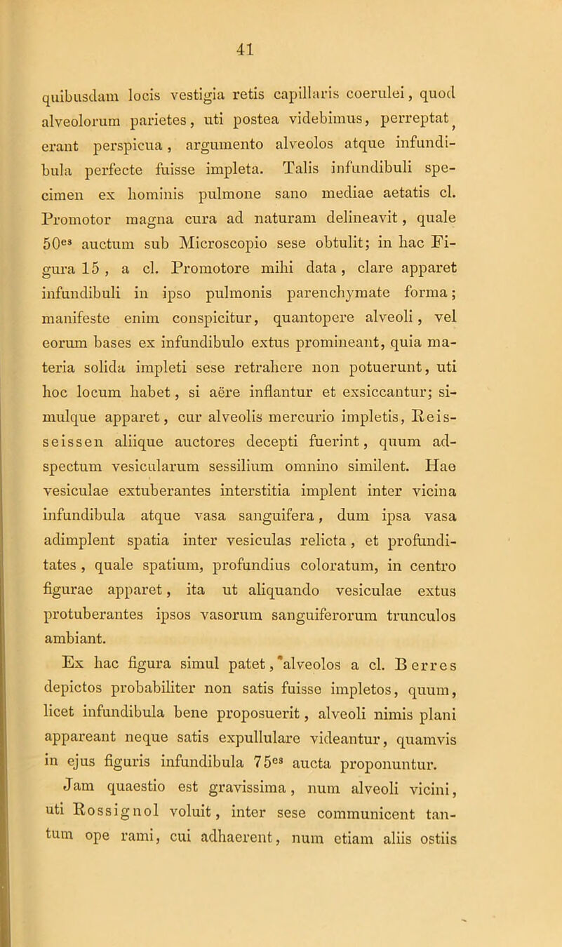 quibusdam locis vestigia retis capillaris coerulei, quocl alveolorum parietes, uti postea videbimus, perreptat? erant perspicua, argumento alveolos atque infundi- bula perfecte fuisse impleta. Talis infundibuli spe- cimen ex hominis pulmone sano mediae aetatis cl. Promotor magna cura ad naturam delineavit, quale 50es auctum sub Microscopio sese obtulit; in hac Fi- gura 15 , a cl. Promotore mihi data, clare apparet infundibuli in ipso pulmonis parenchymate forma; manifeste enim conspicitur, quantopere alveoli, vel eorum bases ex infundibulo extus promineant, quia ma- teria solida impleti sese retrahere non potuerunt, uti hoc locum habet, si aere inflantur et exsiccantur; si- mulque apparet, cur alveolis mercurio impletis, Reis- seissen aliique auctores decepti fuerint, quum ad- spectum vesicularum sessilium omnino similent. Hae vesiculae extuberantes interstitia implent inter vicina infundibula atque vasa sanguifera, dum ipsa vasa adimplent spatia inter vesiculas relicta, et profundi- tates , quale spatium, profundius coloratum, in centro figurae apparet, ita ut aliquando vesiculae extus protuberantes ipsos vasorum sanguiferorum trunculos ambiant. Ex hac figura simul patet,'alveolos a cl. B erres depictos probabiliter non satis fuisse impletos, quum, licet infundibula bene proposuerit, alveoli nimis plani appareant neque satis expullulare videantur, quamvis in ejus figuris infundibula 75e3 aucta proponuntur. Jam quaestio est gravissima, num alveoli vicini, uti Rossignol voluit, inter sese communicent tan- tum ope rami, cui adhaerent, num etiam aliis ostiis