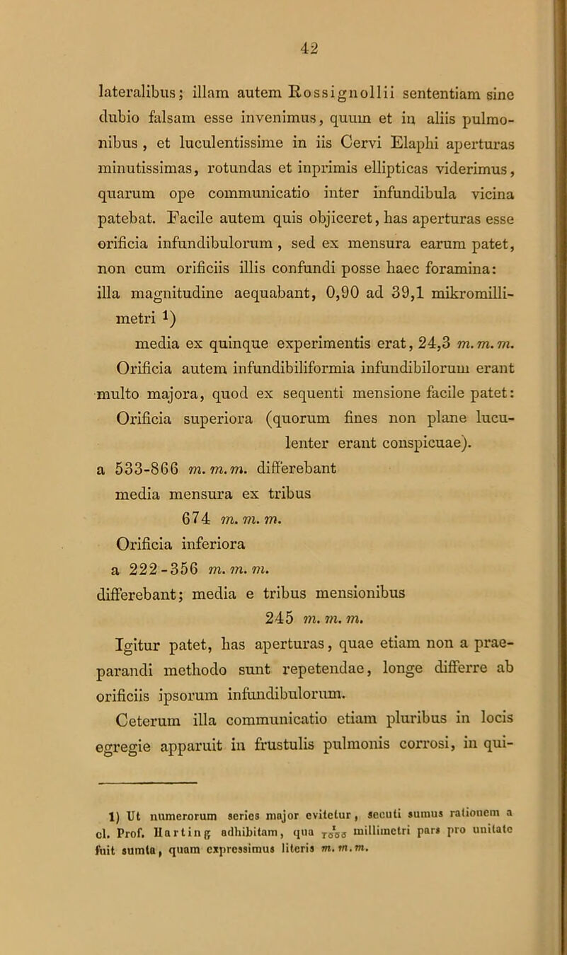 lateralibus; illam autem Rossignollii sententiam sine dubio falsam esse invenimus, quum et in aliis pulmo- nibus , et luculentissime in iis Cervi Elaplii aperturas minutissimas, rotundas et inprimis ellipticas viderimus, quarum ope communicatio inter infundibula vicina patebat. Facile autem quis objiceret, has aperturas esse orificia infundibulorum , sed ex mensura earum patet, non cum orificiis illis confundi posse haec foramina: illa magnitudine aequabant, 0,90 ad 39,1 mikromilli- rnetri *) media ex quinque experimentis erat, 24,3 m. m. m. Orificia autem infundibiliformia infundibilorum erant multo majora, quod ex sequenti mensione facile patet: Orificia superiora (quorum fines non plane lucu- lenter erant conspicuae), a 533-866 m.m.m. differebant media mensura ex tribus 674 m.m.m. Orificia inferiora a 222-356 m.m.m. differebant; media e tribus mensionibus 245 m. m. m. Igitur patet, has aperturas, quae etiam non a prae- parandi methodo sunt repetendae, longe differre ab orificiis ipsorum infundibulorum. Ceterum illa communicatio etiam pluribus in locis egregie apparuit in frustulis pulmonis corrosi, in qui- 1) Ut numerorum series major evitetur, secuti sumus rationem a cl. Prof. llartinjf adhibitam, qua TBBS milliinctri par» pro unitate fuit sumttt, quam expressimus literis m.m.m.