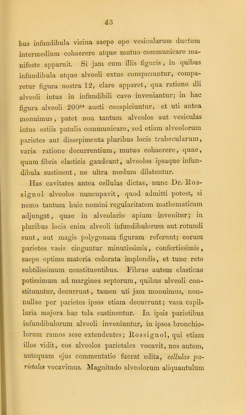 bus infundibula vicina saepe ope vesicularum ductum intermedium coliciGrcrG £itc[U6 mutuo commumcuio nici— nifeste apparuit. Si jam cum illis figuris , in quibus infundibula atque alveoli extus conspiciuntur, compa- retur figura nostra 12, clare apparet, qua ratione illi alveoli intus in infundibili cavo inveniantur; in hac figura alveoli 200es aucti conspiciuntur, et uti antea monuimus, patet non tantum alveolos aut vesiculas intus ostiis patulis communicare, sed etiam alveolorum parietes aut dissepimenta pluribus locis trabecularum, varia ratione decurrentium , mutuo cohaerere, quae, quum fibris elasticis gaudeant, alveolos ipsaque infun- dibula sustinent, ne ultra modum dilatentur. Has cavitates antea cellulas dictas, nunc Dr. Kos- signol alveolos nuncupavit, quod admitti potest, si nemo tantum huic nomini regularitatem mathematicam adjungat, quae in alveolario apium invenitur; in pluribus locis enim alveoli infundibulorum aut rotundi sunt, aut magis polygonam figuram referunt; eorum parietes vasis cinguntur minutissimis, confertissimis , saepe optime materia colorata implendis, et tunc rete subtilissimum constituentibus. Fibrae autem elasticae potissimum ad margines septorum, quibus alveoli con- stituuntur, decurrunt, tamen uti jam monuimus, non- nullae per parietes ipsos etiam decurrunt; vasa capil- laria majora hac tela sustinentur. In ipsis parietibus infundibulorum alveoli inveniuntur, in ipsos bronchio- lorum ramos sese extendentes; llossignol, qui etiam illos vidit, eos alveolos parietales vocavit, nos autem, antequam ejus commentatio fuerat edita, cellulas pa- rietales vocavimus. Magnitudo alveolorum aliquantulum