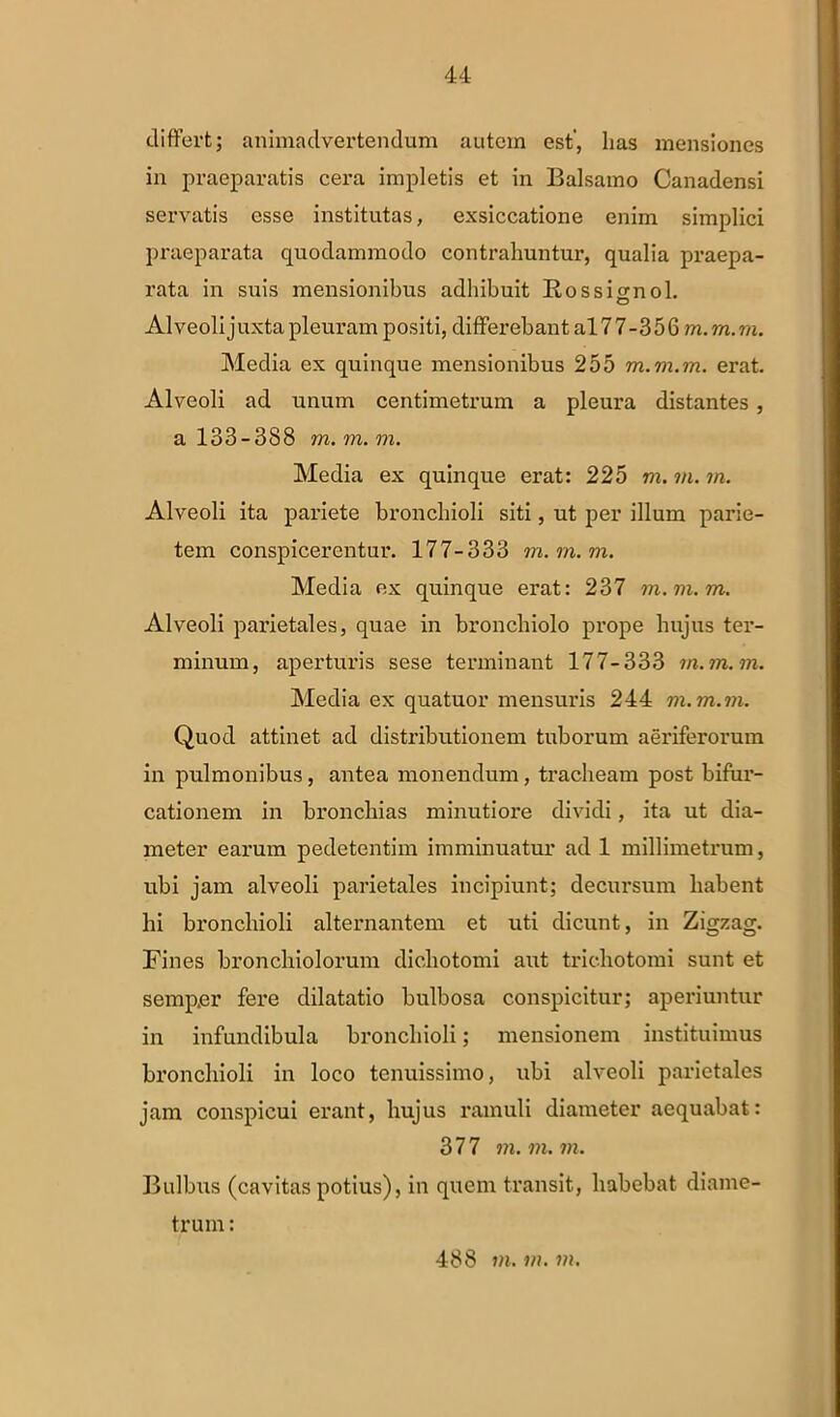 differt; animadvertendum autem est, lias mensiones in praeparatis cera impletis et in Balsamo Canadensi servatis esse institutas, exsiccatione enim simplici praeparata quodammodo contrahuntur, qualia praepa- rata in suis mensionibus adhibuit Rossifrnol. Alveoli juxta pleuram positi, differebant al7 7-356 m. m.m. Media ex quinque mensionibus 255 m.vi.m. erat. Alveoli ad unum centimetrum a pleura distantes , a 133-388 m. m. m. Media ex quinque erat: 225 m. m. m. Alveoli ita pariete bronchioli siti, ut per illum parie- tem conspicerentur. 177-333 m.m.m. Media ex quinque erat: 237 m.m.m. Alveoli paidetales, quae in bronchiolo prope hujus ter- minum, aperturis sese terminant 177-333 m.m.m. Media ex quatuor mensuris 244 m.m.m. Quod attinet ad distributionem tuborum aeriferorum in pulmonibus, antea monendum, tracheam post bifur- cationem in bronchias minutiore dividi, ita ut dia- meter earum pedetentim imminuatur ad 1 millimetrum, ubi jam alveoli parietales incipiunt; decursum habent hi bronchioli alternantem et uti dicunt, in Zigzag. Fines bronchiolorum dichotomi aut triehotomi sunt et semper fere dilatatio bulbosa conspicitur; aperiuntur in infundibula bronchioli; mensionem instituimus bronchioli in loco tenuissimo, ubi alveoli parietales jam conspicui erant, hujus ramuli diameter aequabat: 377 m.m.m. Bulbus (cavitas potius), in quem transit, habebat diame- trum : 488 m. m. m.