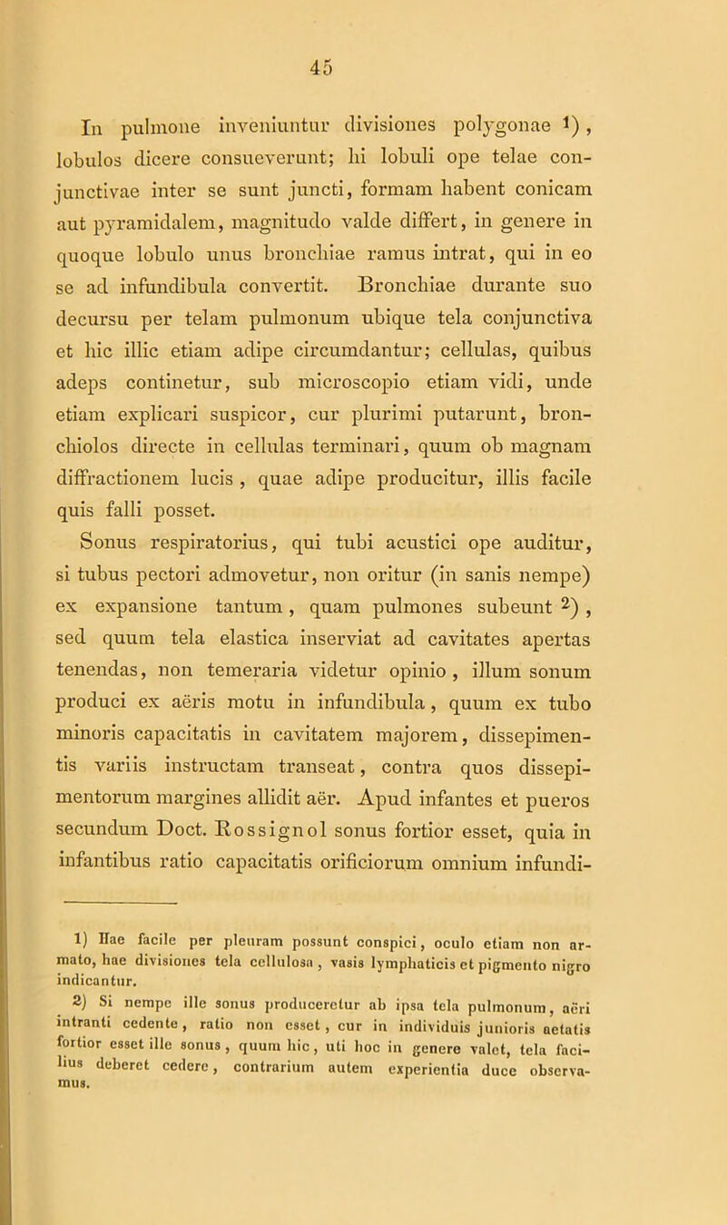 In pulmone inveniuntur divisiones polygonae 1) , lobulos dicere consueverunt; hi lobuli ope telae con- junctivae inter se sunt juncti, formam habent conicam aut pyramidalem, magnitudo valde differt, in genere in quoque lobulo unus broncliiae ramus intrat, qui in eo se ad infundibula convertit. Bronchiae durante suo decursu per telam pulmonum ubique tela conjunctiva et hic illic etiam adipe circumdantur; cellulas, quibus adeps continetur, sub microscopio etiam vidi, unde etiam explicari suspicor, cur plurimi putarunt, bron- chiolos directe in cellulas terminari, quum ob magnam diffractionem lucis , quae adipe producitur, illis facile quis falli posset. Sonus respiratorius, qui tubi acustici ope auditur, si tubus pectori admovetur, non oritur (in sanis nempe) ex expansione tantum, quam pulmones subeunt 1 2) , sed quum tela elastica inserviat ad cavitates apertas tenendas, non temeraria videtur opinio, illum sonum produci ex aeris motu in infundibula, quum ex tubo minoris capacitatis in cavitatem majorem, dissepimen- tis variis instructam transeat, contra quos dissepi- mentorum margines allidit aer. Apud infantes et pueros secundum Doct. Rossignol sonus fortior esset, quia in infantibus ratio capacitatis orificiorum omnium infundi- 1) Hae facile per pleuram possunt conspici, oculo etiam non ar- mato, hae divisiones tela cellulosa , vasis lymphaticis et pigmento nigro indicantur. 2) Si nempe ille sonus produceretur ah ipsa tela pulmonum, acri intranti cedente, ratio non esset, cur in individuis junioris aetatis fortior esset ille sonus, quum hic, uti hoc in genere valet, tela faci- lius deberet cedere, contrarium autem experientia duce observa- mus.