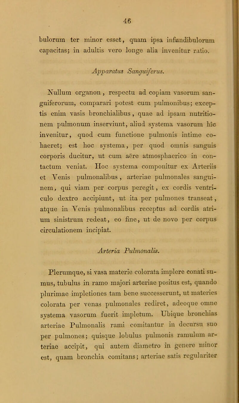 bulorum tor minor esset, quam ipsa infundibulorum capacitas; in adultis vero longe alia invenitur ratio. Apparatus Sanguiferus. Nullum organon , respectu ad copiam vasorum san- guiferorum, comparari potest cum pulmonibus; excep- tis enim vasis bronchialibus , quae ad ipsam nutritio- nem pulmonum inserviunt, aliud systema vasorum hic invenitur, quod cum functione pulmonis intime co- haeret; est hoc systema, per quod omnis sanguis corporis ducitur, ut cum aere atmosphaerico in con- tactum veniat. Hoc systema componitur ex Arteriis et Venis pulmonalibus, arteriae pulmonales sangui- nem , qui viam per corpus peregit, ex cordis ventri- culo dextro accipiunt, ut ita per pulmones transeat, atque in Venis pulmonalibus receptus ad cordis atri- um sinistrum redeat, eo fine, ut de novo per corpus circulationem incipiat. Arteria Pulmonalis. Plerumque, si vasa materie colorata implere conati su- mus, tubulus in ramo majori arteriae positus est, quando plurimae impletiones tam bene successerunt, ut materies colorata per venas pulmonales rediret, adeoque omne systema vasorum fuerit impletum. Ubique bronchias arteriae Pulmonalis rami comitantur in decursu suo per pulmones; quisque lobulus pulmonis ramulum ar- teriae accipit, qui autem diametro in genere minor est, quam bronchia comitans; arteriae satis regulariter