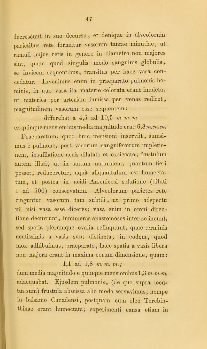 decrescunt in suo decursu, et denique in alveolorum parietibus rete formatur vasorum tantae minutiae, ut ramuli hujus retis in genere in diametro non majores sint, quam quod singulis modo sanguinis globulis, se invicem sequentibus, transitus per haec vasa con- cedatur. Invenimus enim in praeparato pulmonis ho- minis, in quo vasa ita materie colorata erant impleta, ut materies per arteriam inmissa per venas rediret, magnitudinem vasorum esse sequentem: differebat a 4,5 ad 10,5 m. m. m. ex quinque mensionibus media magnitudo erat: 6,8 m. m. m. Praeparatum, quod huic mensioni inserviit, Sumsi- mus e pulmone, post vasorum sanguiferorum impletio- nem, insufflatione aeris dilatato et exsiccato; frustulum autem illud, ut in statum naturalem, quantum fieri posset, reduceretur, aqua aliquantulum est humecta- tum, et postea in acidi Arsenicosi solutione (diluti 1 ad 500) conservatum. Alveolorum parietes rete cinguntur vasorum tam subtili, ut primo adspectu nil nisi vasa esse diceres; vasa enim in omni direc- tione decurrunt, innumeras anastomoses inter se ineunt, sed spatia plerumque ovalia relinquunt, quae terminis acutissimis a vasis sunt distincta, in eodem, quod mox adhibuimus, praeparato, haec spatia a vasis libera non majora erant in maxima eorum dimensione, quam: 1,1 ad 1,8 m.m.rn.; dum media magnitudo e quinque mensionibus 1,3 m.m.rn. adaequabat. Ejusdem pulmonis, (de quo supra locu- tus sum) frustula abscissa alio modo servavimus, nempe in balsamo Canadensi, postquam cum oleo Terebin- thinae erant humectata; experimenti causa etiam in