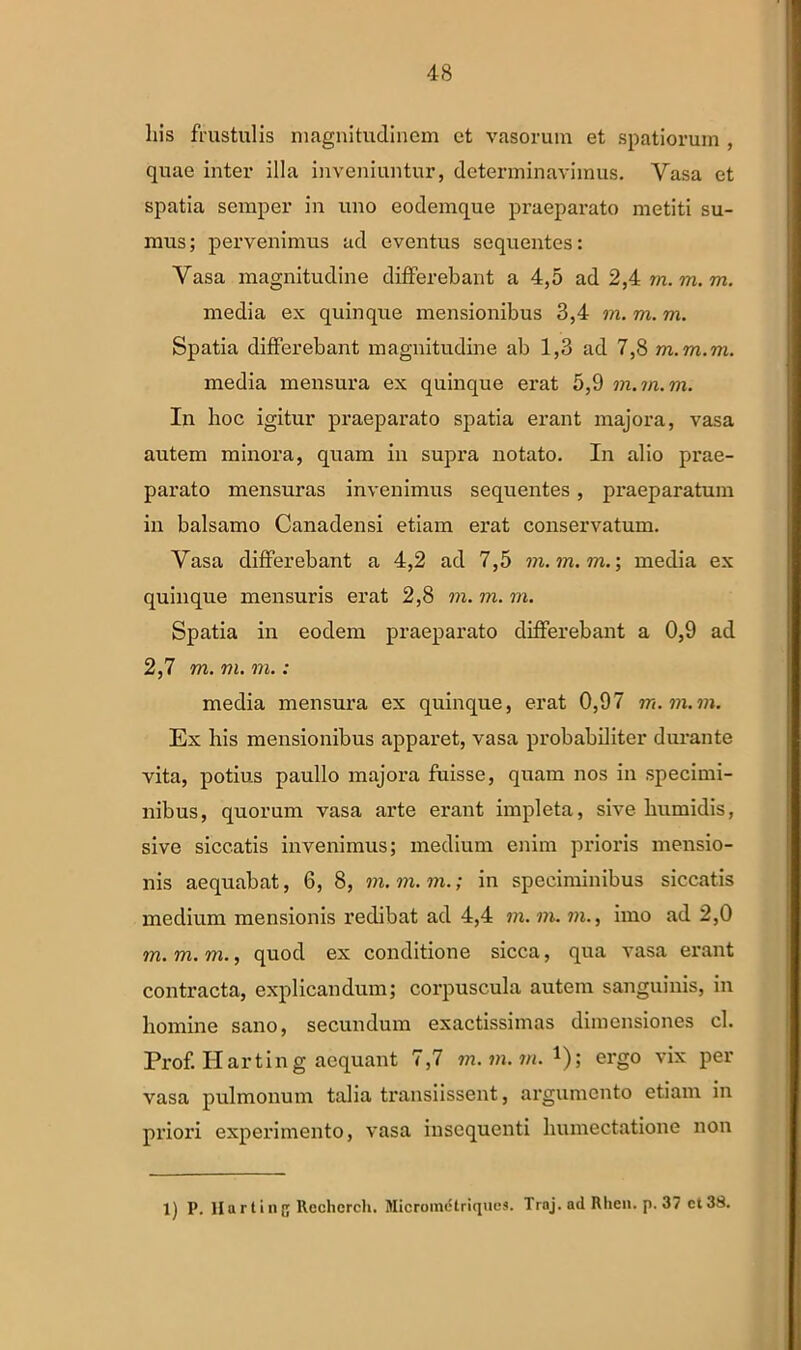 his frustulis magnitudinem et vasorum et spatiorum , quae inter illa inveniuntur, determinavimus. Vasa et spatia semper in uno eodemque praeparato metiti su- mus ; pervenimus ad eventus sequentes: Vasa magnitudine differebant a 4,5 ad 2,4 m. m. m. media ex quinque mensionibus 3,4 m. m. m. Spatia differebant magnitudine ab 1,3 ad 7,8 m.m.m. media mensura ex quinque erat 5,9 m.m.m. In hoc igitur praeparato spatia erant majora, vasa autem minora, quam in supra notato. In alio prae- parato mensuras invenimus sequentes, praeparatum in balsamo Canadensi etiam erat conservatum. Vasa differebant a 4,2 ad 7,5 m.m.m.’, media ex quinque mensuris erat 2,8 m. m. m. Spatia in eodem praeparato differebant a 0,9 ad 2,7 m. m. m.: media mensura ex quinque, erat 0,97 m. m.m. Ex bis mensionibus apparet, vasa probabiliter durante vita, potius paullo majora fuisse, quam nos in specimi- nibus, quorum vasa arte erant impleta, sive lmmidis, sive siccatis invenimus; medium enim prioris mensio- nis aequabat, 6, 8, m.m.m.; in speciminibus siccatis medium mensionis redibat ad 4,4 m. m. m., imo ad 2,0 m.m.m., quod ex conditione sicca, qua vasa erant contracta, explicandum; corpuscula autem sanguinis, in homine sano, secundum exactissimas dimensiones cl. Prof. Harting aequant 7,7 m.m.m.*)', ergo vix per vasa pulmonum talia transiissent, argumento etiam in priori experimento, vasa insequenti humectatione non 1) P. Hartinf; Rechcrch. Micrometriques. Trnj. ad Rlien. p. 37 ct38.