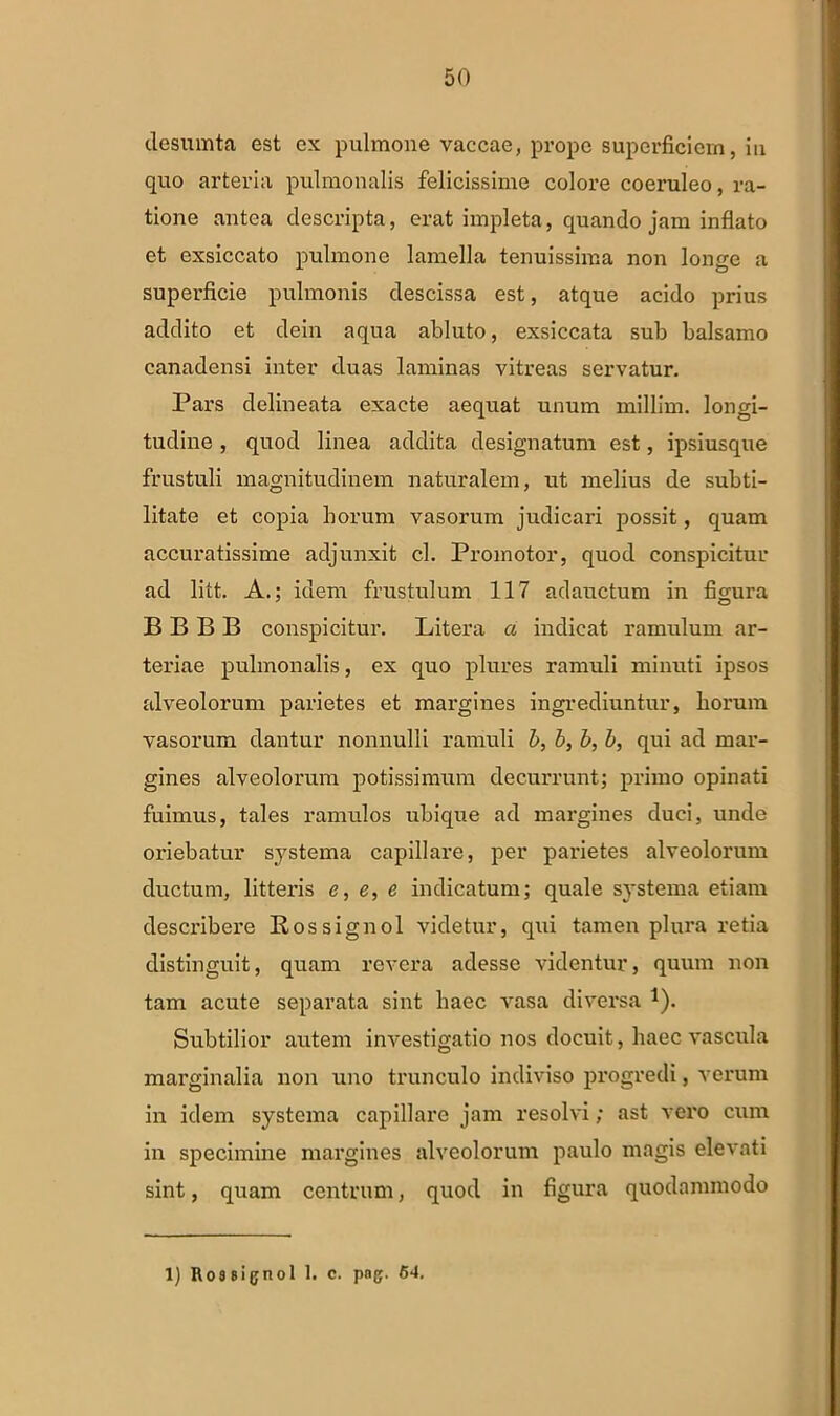 desumta est cx pulmone vaccae, prope superficiem, iu quo arteria pulmonalis felicissime colore coeruleo, ra- tione antea descripta, erat impleta, quando jam inflato et exsiccato pulmone lamella tenuissima non longe a superficie pulmonis descissa est, atque acido prius addito et dein aqua abluto, exsiccata sub balsamo canadensi inter duas laminas vitreas servatur. Pars delineata exacte aequat unum millim. longi- tudine , quod linea addita designatum est, ipsiusque frustuli magnitudinem naturalem, ut melius de subti- litate et copia horum vasorum judicari possit, quam accuratissime adjunxit cl. Promotor, quod conspicitur ad litt. A.; idem frustulum 117 adauctum in figura BBBB conspicitur. Litera a indicat ramulum ar- teriae pulmonalis, ex quo plures ramuli minuti ipsos alveolorum parietes et margines ingrediuntur, horum vasorum dantur nonnulli ramuli b, b, b, b, qui ad mar- gines alveolorum potissimum decurrunt; primo opinati fuimus, tales ranndos ubique ad margines duci, unde oriebatur systema capillare, per parietes alveolorum ductum, litteris e, e, e indicatum; quale systema etiam describere Rossignol videtur, qui tamen plura retia distinguit, quam revera adesse videntur, quum non tam acute separata sint haec vasa diversa 1). Subtilior autem investigatio nos docuit, haec vascula marginalia non uno trunculo indiviso progredi, verum in idem systema capillare jam resolvi; ast vero cum in specimine margines alveolorum paulo magis elevati sint, quam centrum, quod in figura quodammodo 1) Ro3 signo! 1. c. png. 64.