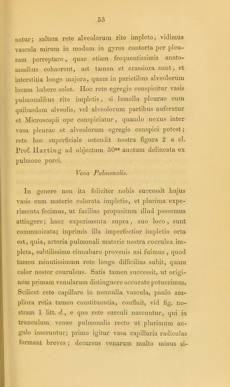 antur; saltem rete alveolorum rite impleto, vidimus vascula mirum in modum in gyros contorta per pleu- ram perreptare, quae etiam frequentissimis anato- mosibus cohaerent, ast tamen et crassiora sunt, et interstitia longe majora, quam in parietibus alveolorum locum habere solet. IIoc rete egregie conspicitur vasis pulmonalibus rite impletis, si lamella pleurae cum quibusdam alveolis, vel alveolorum partibus auferatur et Microscopii ope conspiciatur, quando nexus inter vasa pleurae et alveolorum egregie conspici potest; rete hoc superficiale ostendit nostra figura 2 a cl. Prof. Harting ad objectum 30es auctum delineata ex pulmone porci. Vena Pulmonalis. In genere non ita feliciter nobis successit hujus vasis cum materie colorata impletio, et plurima expe- rimenta fecimus, ut facilius propositum illud possemus attingere; haec experimenta supra, suo loco, sunt communicata; inprimis illa imperfectior impletio orta est, quia, arteria pulmonali materie nostra coerulea im- pleta, subtilissimo cinnabaro provenis usi fuimus , quod tamen minutissimum rete longe difficilius subit, quam color noster couruleus. Satis tamen successit, ut origi- nem primam venularum distinguere accurate potuerimus. Scilicet rete capillare in nonnulla vascula, paulo am- pliora retia tamen constituentia, confluit, vid fig. no- stram 1 litt. d., e qno rete surculi nascuntur, qui in trunculum venae pulmonalis recto ut plurimum an- gulo inseruntur; primo igitur vasa capillaria radiculas formant breves; decursus venarum multo minus si-