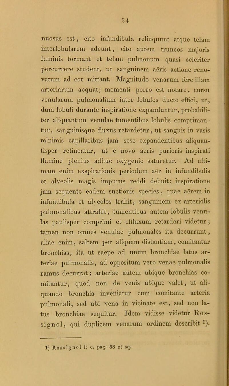 nuosus est, cito infundibula relinquunt atque telam interlobularem adeunt, cito autem truncos majoris luminis formant et telam pulmonum quasi celeriter percurrere student, ut sanguinem aeris actione reno- vatum ad cor mittant. Magnitudo venarum fere illam arteriarum aequat; momenti porro est notare, cursu venularum pulmonalium inter lobulos ducto effici, ut, dum lobuli durante inspiratione expanduntur, probabili- ter aliquantum venulae tumentibus lobulis compriman- tur , sanguinisque fluxus retardetur, ut sanguis in vasis minimis capillaribus jam sese expandentibus aliquan- tisper retineatur, ut e novo aeris purioris inspirati flumine plenius adhuc oxygenio saturetur. Ad ulti- mam enim exspirationis periodum aer in infundibulis et alveolis magis impurus reddi debuit; inspiratione jam sequente eadem suctionis species , quae aerem in infundibula et alveolos trahit, sanguinem ex arteriolis pulmonalibus attrahit, tumentibus autem lobulis venu- las paulisper comprimi et effluxum retardari videtur; tamen non omnes venulae pulmonales ita decurrunt, aliae enim, saltem per aliquam distantiam, comitantur bronchias, ita ut saepe ad imum bronchiae latus ar- teriae pulmonalis, ad oppositum vero venae pulmonalis ramus decurrat; arteriae autem ubique bronchias co- mitantur, quod non de venis ubique valet, ut ali- quando bronchia inveniatur cum comitante arteria pulmonali, sed ubi vena in vicinate est, sed non la- tus bronchiae sequitur. Idem vidisse videtur llos- signol, qui duplicem venarum ordinem describit !). 1) Rossignol 1.' c. pag: 6S et sq.
