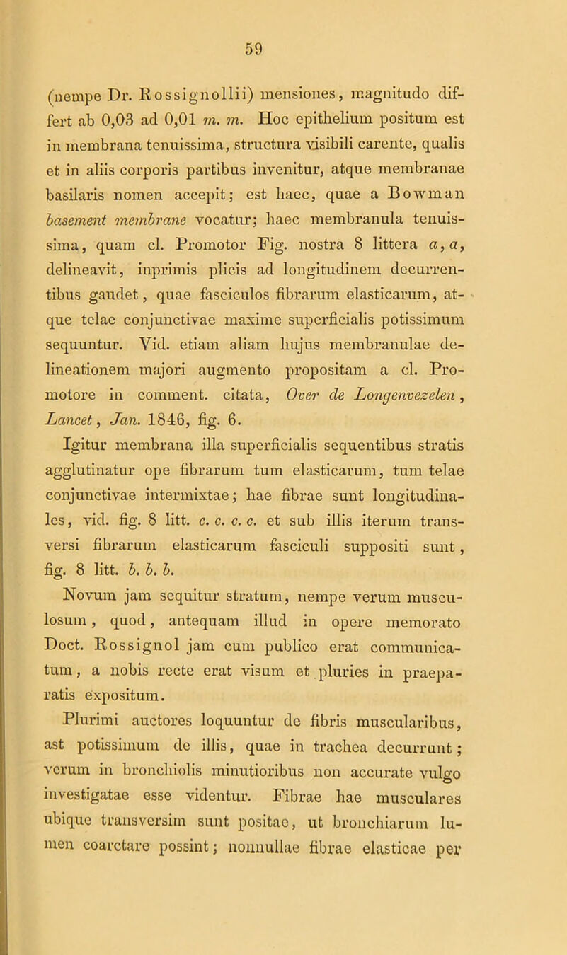 (nempe Dr. Ros signo Ili i) mensiones, magnitudo dif- fert ab 0,03 ad 0,01 m. m. Hoc epithelium positum est in membrana tenuissima, structura visibili carente, qualis et in aliis corporis partibus invenitur, atque membranae basilaris nomen accepit; est haec, quae a Bowman basement membrane vocatur; haec membranula tenuis- sima, quam cl. Promotor Fig. nostra 8 littera a, a, delineavit, inprimis plicis ad longitudinem decurren- tibus gaudet, quae fasciculos fibrarum elasticarum, at- que telae conjunctivae maxime superficialis potissimum sequuntur. Vid. etiam aliam hujus membranulae de- lineationem majori augmento propositam a cl. Pro- motore in comment. citata, Over de Longcnvezelen, Lancet, Jan. 1846, fig. 6. Igitur membrana illa superficialis sequentibus stratis agglutinatur ope fibrarum tum elasticarum, tum telae conjunctivae intermixtae; hae fibrae sunt longitudina- les , vid. fig. 8 litt. c. c. c. c. et sub illis iterum trans- versi fibrarum elasticarum fasciculi suppositi sunt, fig. 8 litt. b. b. b. Novum jam sequitur stratum, nempe verum muscu- losum , quod, antequam illud in opere memorato Doct. Rossignol jam cum publico erat communica- tum, a nobis recte erat visum et pluries in praepa- ratis expositum. Plurimi auctores loquuntur de fibris muscularibus, ast potissimum de illis, quae in trachea decurrunt; verum in bronchiolis minutioribus non accurate vulcm investigatae esse videntur. Fibrae hae musculares ubique transversitn sunt positae, ut bronchiarum lu- men coarctare possint; nonnullae fibrae elasticae per