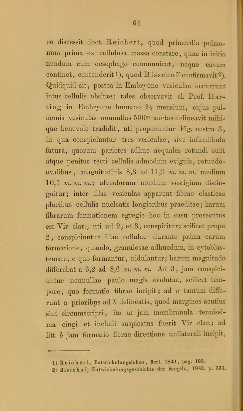 co discessit doct. Reichert, quod primordia pulmo- num prima ex cellulosa massa constare, quae in initio nondum cum oesophago communicat, neque cavum continet, contenderit1), quod Bisschoff confirmavit2). Quidquid sit, postea in Embryone vesiculae occurrunt intus cellulis obsitae; tales observavit cl. Prof. Ii ar- ti ng in Embryone humano 24 mensium, cujus pul- monis vesiculas nonnullas 500e3 auctas delineavit mihi- que benevole tradidit, uti proponuntur Fig. nostra 3, in qua conspiciuntur tres vesiculae, sive infundibula futura, quorum parietes adhuc aequales rotundi sunt atque penitus tecti cellulis admodum exiguis, rotundo- ovalibus , magnitudinis 8,3 ad 11,9 m. m. m. medium 10,1 m. m. m.; alveolorum nondum vestigium distin- guitur; inter illas vesiculas apparent fibrae elasticae pluribus cellulis nucleatis longioribus praeditae; harum fibrarum formationem egregie hoc in casu prosecutus est Vir clar., uti ad 2, et 3, conspicitur; scilicet prope 2, conspiciuntur illae cellulae durante prima earum formatione, quando, granulosae adhucdum, in cytoblas- temate, e quo formantur, nidulantur; harum magnitudo differebat a 6,2 ad 8,6 m. m. rn. Ad 3, jam conspici- untur nonnullae paulo magis evolutae, scilicet tem- pore, quo formatio fibrae incipit; ad a tantum diffe- runt a prioribus ad b delineatis, quod margines acutius sint circumscripti, ita ut jam membranula tenuissi- ma cingi et includi suspicatus fuerit Vir clar.; ad litt. b jam formatio fibrae directione unilaterali incipit, 1) Reichert, Entwickclungslebcn, Berl. 1S40 , pag. 193. 2) Bisschof, Eulwickelungageschichte der Saugth,, 1842. p. 333.