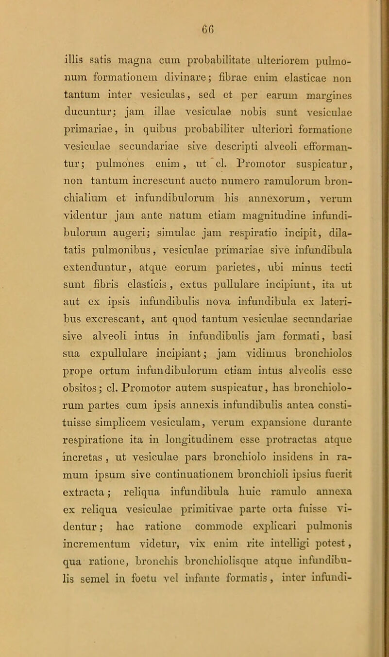 illi.? satis magna cum probabilitate ulteriorem pulmo- num formationem divinare; fibrae enim elasticae non tantum inter vesiculas, sed et per earum margines ducuntur; jam illae vesiculae nobis sunt vesiculae primariae, in quibus probabiliter ulteriori formatione vesiculae secundariae sive descripti alveoli efforman- tur; pulmones enim , ut cl. Promotor suspicatur, non tantum increscunt aucto numero ramulorum bron- chialium et infundibulorum his annexorum, verum videntur jam ante natum etiam magnitudine infundi- bulorum augeri; simulae jam respiratio incipit, dila- tatis pulmonibus, vesiculae primariae sive infundibula extenduntur, atque eorum parietes, ubi minus tecti sunt fibris elasticis , extus pullulare incipiunt, ita ut aut ex ipsis infundibulis nova infundibula ex lateri- bus excrescant, aut quod tantum vesiculae secundariae sive alveoli intus in infundibulis jam formati, basi sua expullulare incipiant; jam vidimus bronchiolos prope ortum infundibulorum etiam intus alveolis esse obsitos; cl. Promotor autem suspicatur, has bronchiolo- rum partes cum ipsis annexis infundibulis antea consti- tuisse simplicem vesiculam, verum expansione durante respiratione ita in longitudinem esse protractas atque incretas , ut vesiculae pars bronchiolo insidens in ra- mum ipsum sive continuationem bronchioli ipsius fuerit extracta; reliqua infundibula huic ramulo annexa ex reliqua vesiculae primitivae parte orta fuisse vi- dentur ; hac ratione commode explicari pulmonis incrementum videtur, vix enim rite intelligi potest, qua ratione, bronchis bronchiolisque atque infundibu- lis semel in foetu vel infante formatis, inter infundi-