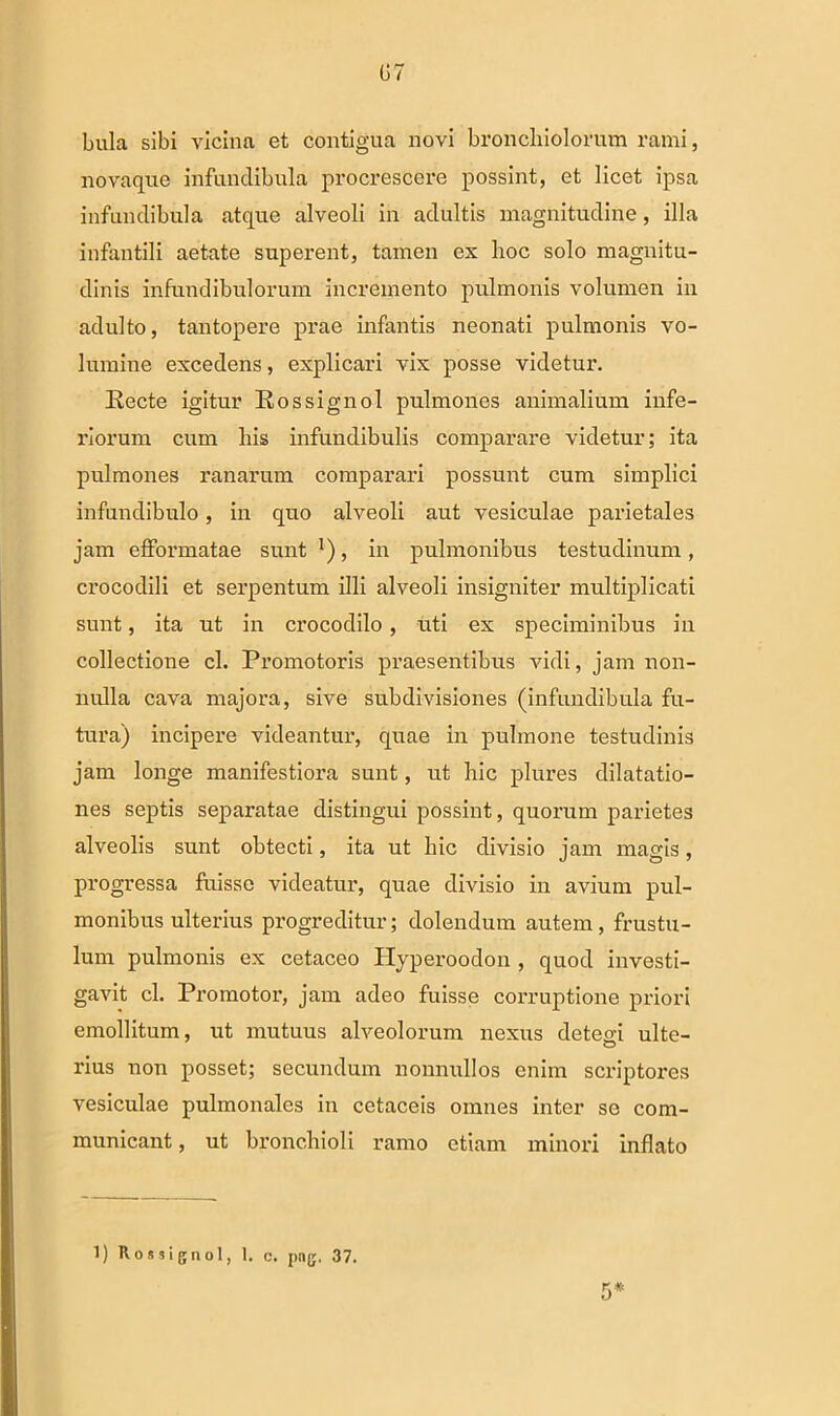 G7 bula sibi vicina et contigua novi bronchiolorum rami, novaque infundibula procrescere possint, et licet ipsa infundibula atque alveoli in adultis magnitudine, illa infantili aetate superent, tamen ex hoc solo magnitu- dinis infundibulorum incremento pulmonis volumen in adulto, tantopere prae infantis neonati pulmonis vo- lumine excedens, explicari vix posse videtur. Eecte igitur Kossignol pulmones animalium infe- riorum cum his infundibulis comparare videtur; ita pulmones ranarum comparari possunt cum simplici infundibulo, in quo alveoli aut vesiculae parietales jam efformatae sunt l), in pulmonibus testudinum, crocodili et serpentum illi alveoli insigniter multiplicati sunt, ita ut in crocodilo, uti ex speciminibus in collectione cl. Promotoris praesentibus vidi, jam non- nulla cava majora, sive subdivisiones (infundibula fu- tura) incipere videantur, quae in pulmone testudinis jam longe manifestiora sunt, ut hic plures dilatatio- nes septis separatae distingui possint, quorum parietes alveolis sunt obtecti, ita ut hic divisio jam magis, progressa fuisse videatur, quae divisio in avium pul- monibus ulterius progreditur; dolendum autem, frustu- lum pulmonis ex cetaceo Ilyperoodon , quod investi- gavit cl. Promotor, jam adeo fuisse corruptione priori emollitum, ut mutuus alveolorum nexus detegi ulte- rius non posset; secundum nonnullos enim scriptores vesiculae pulmonales in cetaceis omnes inter se com- municant , ut bronchioli ramo etiam minori inflato 5* 1) Rossignol, 1. c. png. 37.