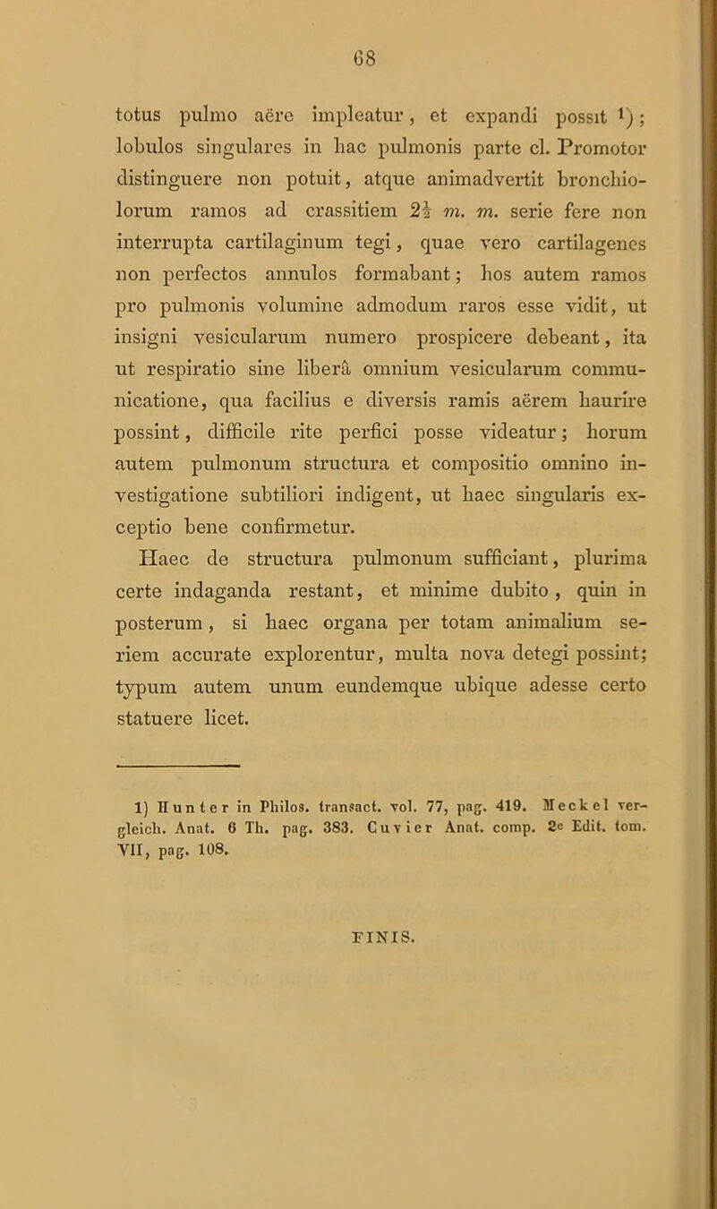 G8 totus pulmo aere impleatur, et expandi possit t); lobulos singulares in liac pulmonis parte cl. Promotor distinguere non potuit, atque animadvertit bronchio- lorum ramos ad crassitiem 2\ m. m. serie fere non interrupta cartilaginum tegi, quae vero cartilagencs non perfectos annulos formabant; hos autem ramos pro pulmonis volumine admodum raros esse vidit, ut insigni vesicularum numero prospicere debeant, ita ut respiratio sine libera omnium vesicularum commu- nicatione, qua facilius e diversis ramis aerem haurire possint, difficile rite perfici posse videatur; horum autem pulmonum structura et compositio omnino in- vestigatione subtiliori indigent, ut haec singularis ex- ceptio bene confirmetur. Haec de structura pulmonum sufficiant, plurima certe indaganda restant, et minime dubito , quin in posterum, si haec organa per totam animalium se- riem accurate explorentur, multa nova detegi possint; typum autem unum eundemque ubique adesse certo statuere licet. 1) Ilunter in Philos. traneact. vol. 77, pag. 419. Meckel ver- gleicli. Anat. 6 Th. pag. 383. Cuvier Anat. comp. Edit. tom. VII, png. 108. FINIS.