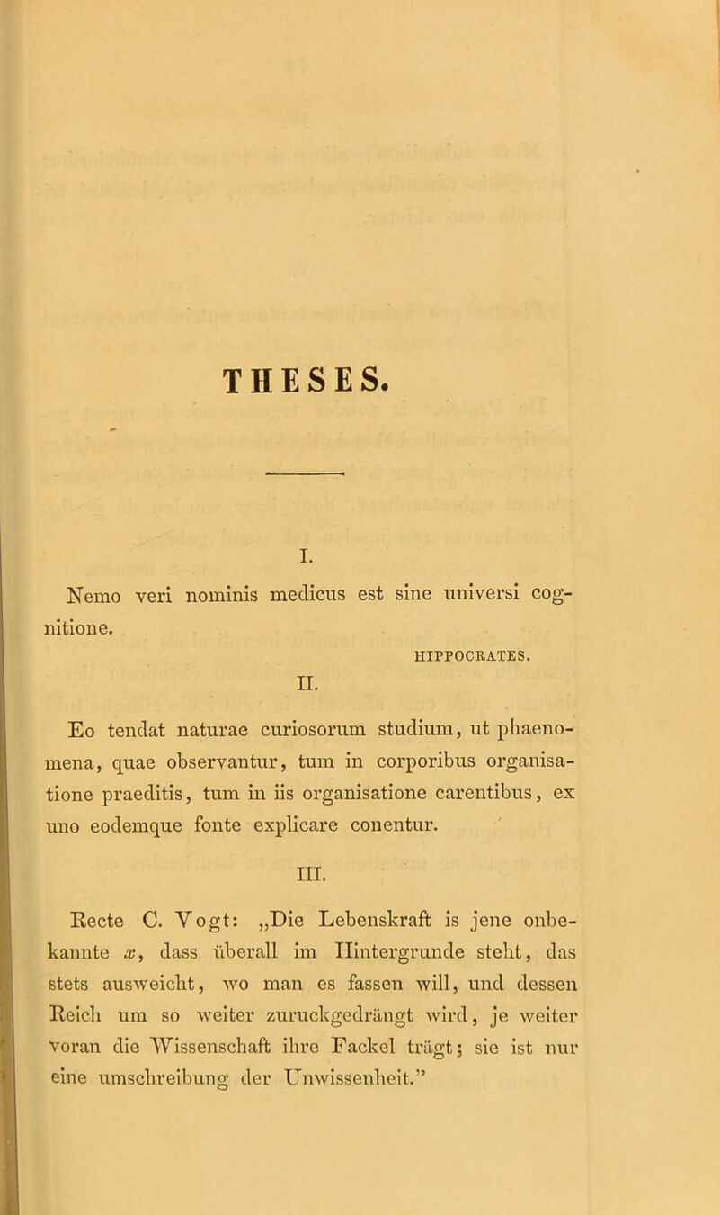 THESES. i. Nemo veri nominis medicus est sine universi cog- nitione. HIPPOCRATES. II. Eo tendat naturae curiosorum studium, ut phaeno- mena, quae observantur, tum in corporibus organisa- tione praeditis, tum in iis organisatione carentibus, ex uno eodemque fonte explicare conentur. III. Recte C. Vogt: „Die Lebenskraft is jene onbe- kannte x, dass uberall im Ilintergrunde steht, das stets ausweicbt, wo man es fassen will, und dessen Reich um so weiter zuruckgedriingt wird, je weiter voran die Wissenschaft ihre Fackel triigt; sie ist nur eine umschreibung der Unwissenheit.”