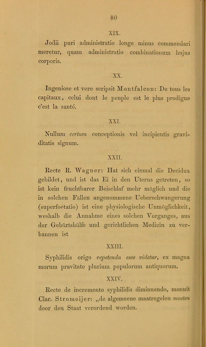 XIX. »Todii puri administratio longe minus commendari meretur, quam administratio combinationum lmjus corporis. XX. Ingeniose et vere scripsit Montfalcon: De tous les capitaux, celui dont le peuple est le plus prodigue c’est la sante. XXI. Nullum certum conceptionis vel incipientis gravi- ditatis signum. XXII. Recte R. Wagner: Hat sicli einmal die Decidua gebildet, und ist das Ei in den Uterus getreten, so ist kein fruchtbarer Beischlaf melir moglich und die in solchen Fallen angenommene Ueberschwangerung (superfoetatio) ist eine physiologische Unm5gliclikeit, weslialb die Annalime eines solchen Yorganges, aus der Geburtshulfe und gerichtlichen Medicin zu ver- bannen ist XXIII. Syphilidis origo repetenda esse videtur, ex magna morum pravitate plurium populorum antiquorum. XXIY. Recto de incremento syphilidis diminuendo, monuit Clar. Stromeijer: „do algemeene maatregelen moeten door den Staat verordend worden.