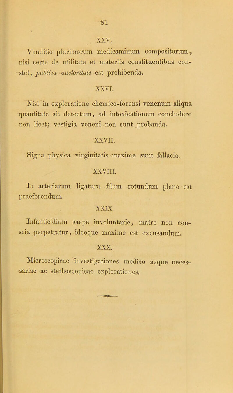 XXV. Venditio plurimorum medicaminum compositorum , nisi certe de utilitate et materiis constituentibus con- stet, jpuMica auctoritate est prohibenda. XXVI. Nisi in exploratione chemico-forensi venenum aliqua quantitate sit detectum, ad intoxicationem concludere non licet; vestigia veneni non sunt probanda. XXVII. Signa physica virginitatis maxime sunt fallacia. XXVIII. In arteriarum ligatura filum rotundum plano est praeferendum. XXIX. Infanticidium saepe involuntarie, matre non con- scia perpetratur, ideoque maxime est excusandum. XXX. Microscopicae investigationes medico aeque neces- sariae ac stethoscopicae explorationes.