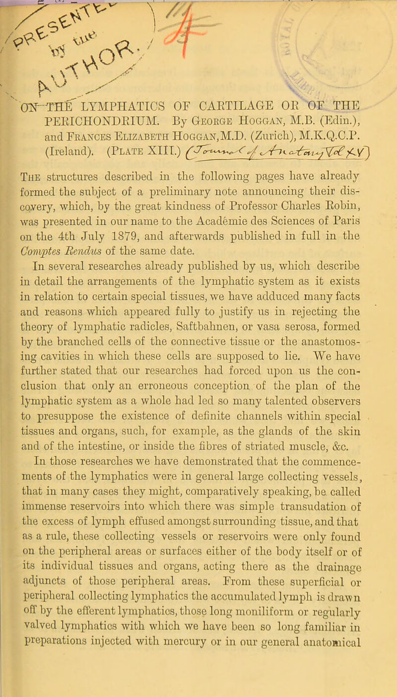 & ON~THE LYMPHATICS OF CARTILAGE OR OF THE PERICHONDRIUM. By George Hoggan, M.B. (Edin.), and Frances Elizabeth Hoggan.M.D. (Zurich), M.K.Q.C.P. (Ireland). (Plate XIII.) f ^£Y) The structures described in the following pages have already formed the subject of a preliminary note announcing their dis- covery, which, by the great kindness of Professor Charles Robin, was presented in our name to the Academie des Sciences of Paris on the 4th July 1879, and afterwards published in full in the Comptes Rendus of the same date. In several researches already published by us, which describe in detail the arrangements of the lymphatic system as it exists in relation to certain special tissues, we have adduced many facts and reasons which appeared fully to justify us in rejecting the theory of lymphatic radicles, Saftbahnen, or vasa serosa, formed by the branched cells of the connective tissue or the anastomos- ing cavities in which these cells are supposed to lie. We have further stated that our researches had forced upon us the con- clusion that only an erroneous conception of the plan of the lymphatic system as a whole had led so many talented observers to presuppose the existence of definite channels within special tissues and organs, such, for example, as the glands of the skin and of the intestine, or inside the fibres of striated muscle, &c. In those researches we have demonstrated that the commence- ments of the lymphatics were in general large collecting vessels, that in many cases they might, comparatively speaking, be called immense reservoirs into which there was simple transudation of the excess of lymph effused amongst surrounding tissue, and that as a rule, these collecting vessels or reservoirs were only found on the peripheral areas or surfaces either of the body itself or of its individual tissues and organs, acting there as the drainage adjuncts of those peripheral areas. From these superficial or peripheral collecting lymphatics the accumulated lymph is drawn off by the efferent lymphatics, those long moniliform or regularly valved lymphatics with which we have been so long familiar in preparations injected with mercury or in our general anatomical