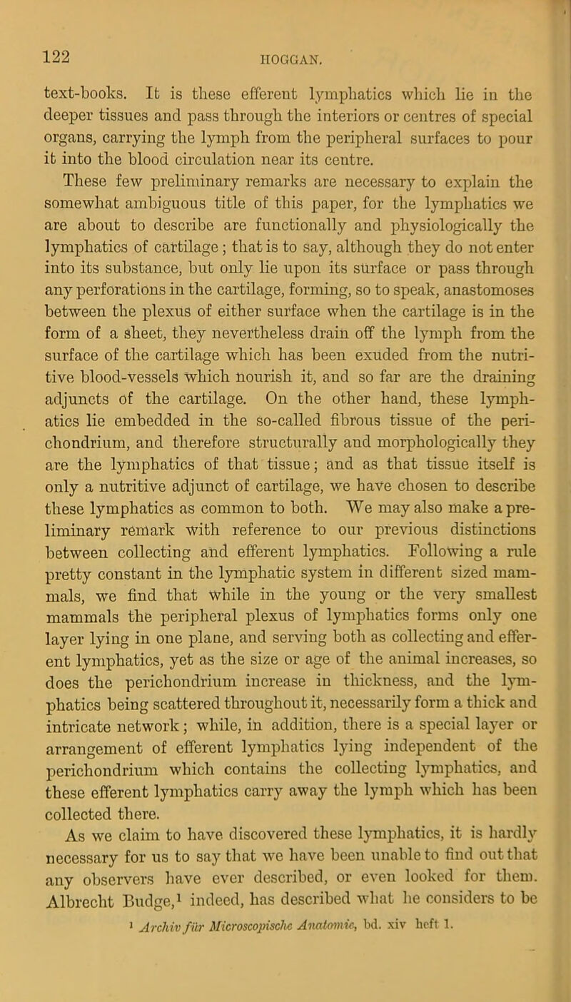 text-books. It is these efferent lymphatics which lie in the deeper tissues and pass through the interiors or centres of special organs, carrying the lymph from the peripheral surfaces to pour it into the blood circulation near its centre. These few preliminary remarks are necessary to explain the somewhat ambiguous title of this paper, for the lymphatics we are about to describe are functionally and physiologically the lymphatics of cartilage; that is to say, although they do notenter into its substance, but only lie upon its surface or pass through any perforations in the cartilage, forming, so to speak, anastomoses between the plexus of either surface when the cartilage is in the form of a sheet, they nevertheless drain off the lymph from the surface of the cartilage which has been exuded from the nutri- tive blood-vessels which nourish it, and so far are the draining adjuncts of the cartilage. On the other hand, these lymph- atics lie embedded in the so-called fibrous tissue of the peri- chondrium, and therefore structurally and morphologically they are the lymphatics of that tissue; and as that tissue itself is only a nutritive adjunct of cartilage, we have chosen to describe these lymphatics as common to both. We may also make a pre- liminary remark with reference to our previous distinctions between collecting and efferent lymphatics. Following a rule pretty constant in the lymphatic system in different sized mam- mals, we find that while in the young or the very smallest mammals the peripheral plexus of lymphatics forms only one layer lying in one plane, and serving both as collecting and effer- ent lymphatics, yet as the size or age of the animal increases, so does the perichondrium increase in thickness, and the lym- phatics being scattered throughout it, necessarily form a thick and intricate network; while, in addition, there is a special layer or arrangement of efferent lymphatics lying independent of the perichondrium which contains the collecting lymphatics, and these efferent lymphatics carry away the lymph which has been collected there. As we claim to have discovered these lymphatics, it is hardly necessary for us to say that we have been unable to find out that any observers have ever described, or even looked for them. Albrecht Budge,1 indeed, has described what he considers to be 1 Arcliivfitr Microscopisclic Anatomic, bd. xiv heft 1.