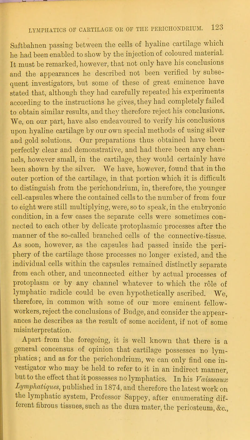 Saftbaknen passing between the cells of hyaline cartilage which he had been enabled to show by the injection of coloured material. It must be remarked, however, that not only have his conclusions and the appearances he described not been verified by subse- quent investigators, but some of these of great eminence have stated that, although they had carefully repeated his experiments according to the instructions he gives, they had completely failed to obtain similar results, and the)’ therefore reject his conclusions. We, on our part, have also endeavoured to verify his conclusions upon hyaline cartilage by our own special methods of using silver and gold solutions. Our preparations thus obtained have been perfectly clear and demonstrative, and had there been any chan- nels, however small, in the cartilage, they Would certainly have been shown by the silver. We have, however, found that in the outer portion of the cartilage, in that portion which it is difficult to distinguish from the perichondrium, in, therefore, the younger cell-capsules where the contained cells to the number of from four to eight were still multiplying, were, so to speak, in the embryonic condition, in a few cases the separate cells were sometimes con- nected to each other by delicate protoplasmic processes after the manner of the so-called branched cells of the connective-tissue. As soon, however, as the capsules had passed inside the peri- phery of the cartilage those processes no longer existed, and the individual cells within the capsules remained distinctly separate from each other, and unconnected either by actual processes of protoplasm or by any channel whatever to which the role of lymphatic radicle could be even hypothetically ascribed. We, therefore, in common with some of our more eminent fellow- workers, reject the conclusions of Budge, and consider the appear- ances he describes as the result of some accident, if not of some misinterpretation. Apart from the foregoing, it is well known that there is a general concensus of opinion that cartilage possesses no lym- phatics ; and as for the perichondrium, we can only find one in- vestigator who may be held to refer to it in an indirect manner, but to the effect that it possesses no lymphatics. In his Vciisscaux Lymphatiques, published in 1874, and therefore the latest work on the lymphatic system, Professor Sappey, after enumerating dif- ferent fibrous tissues, such as the dura mater, the periosteum, &c.,